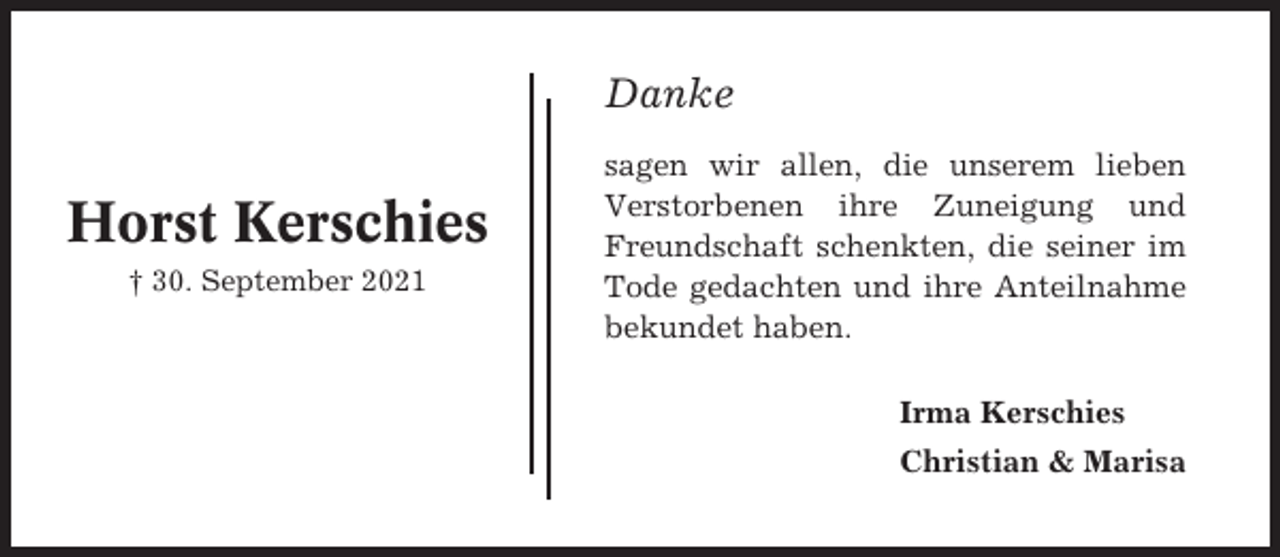 <p>Danke</p><p>Horst Kerschies<br />† 30. September 2021</p><p>sagen wir allen, die unserem lieben<br />Verstorbenen ihre Zuneigung und<br />Freundschaft schenkten, die seiner im<br />Tode gedachten und ihre Anteilnahme<br />bekundet haben.<br />Irma Kerschies<br />Christian &amp; Marisa</p>