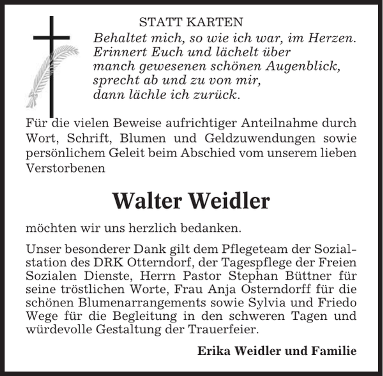<p>STATT KARTEN</p><p>Behaltet mich, so wie ich war, im Herzen.<br />Erinnert Euch und lächelt über<br />manch gewesenen schönen Augenblick,<br />sprecht ab und zu von mir,<br />dann lächle ich zurück.<br />Für die vielen Beweise aufrichtiger Anteilnahme durch<br />Wort, Schrift, Blumen und Geldzuwendungen sowie<br />persönlichem Geleit beim Abschied vom unserem lieben<br />Verstorbenen</p><p>Walter Weidler<br />möchten wir uns herzlich bedanken.<br />Unser besonderer Dank gilt dem Pflegeteam der Sozialstation des DRK Otterndorf, der Tagespflege der Freien<br />Sozialen Dienste, Herrn Pastor Stephan Büttner für<br />seine tröstlichen Worte, Frau Anja Osterndorff für die<br />schönen Blumenarrangements sowie Sylvia und Friedo<br />Wege für die Begleitung in den schweren Tagen und<br />würdevolle Gestaltung der Trauerfeier.<br />Erika Weidler und Familie</p>