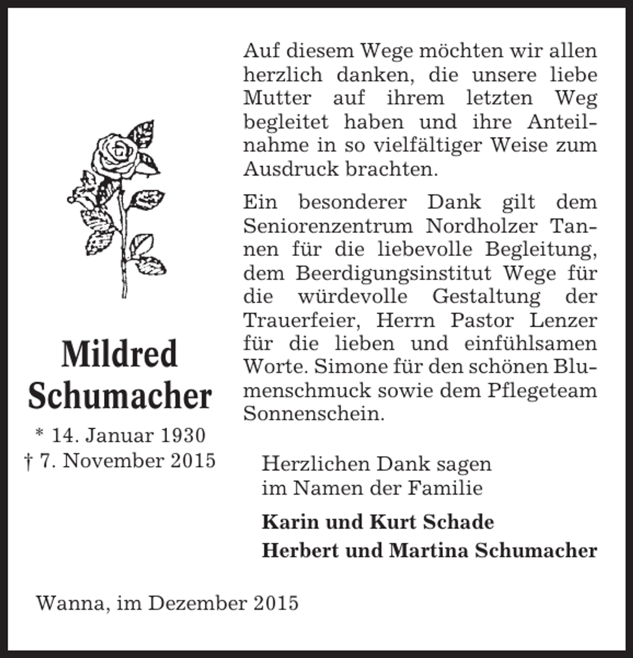 <p>Auf diesem Wege möchten wir allen<br />herzlich danken, die unsere liebe<br />Mutter auf ihrem letzten Weg<br />begleitet haben und ihre Anteilnahme in so vielfältiger Weise zum<br />Ausdruck brachten.</p><p>Mildred<br />Schumacher<br />* 14. Januar 1930<br /> 7. November 2015</p><p>Ein besonderer Dank gilt dem<br />Seniorenzentrum Nordholzer Tannen für die liebevolle Begleitung,<br />dem Beerdigungsinstitut Wege für<br />die würdevolle Gestaltung der<br />Trauerfeier, Herrn Pastor Lenzer<br />für die lieben und einfühlsamen<br />Worte. Simone für den schönen Blumenschmuck sowie dem Pflegeteam<br />Sonnenschein.</p><p>Herzlichen Dank sagen<br />im Namen der Familie<br />Karin und Kurt Schade<br />Herbert und Martina Schumacher</p><p>Wanna, im Dezember 2015</p>