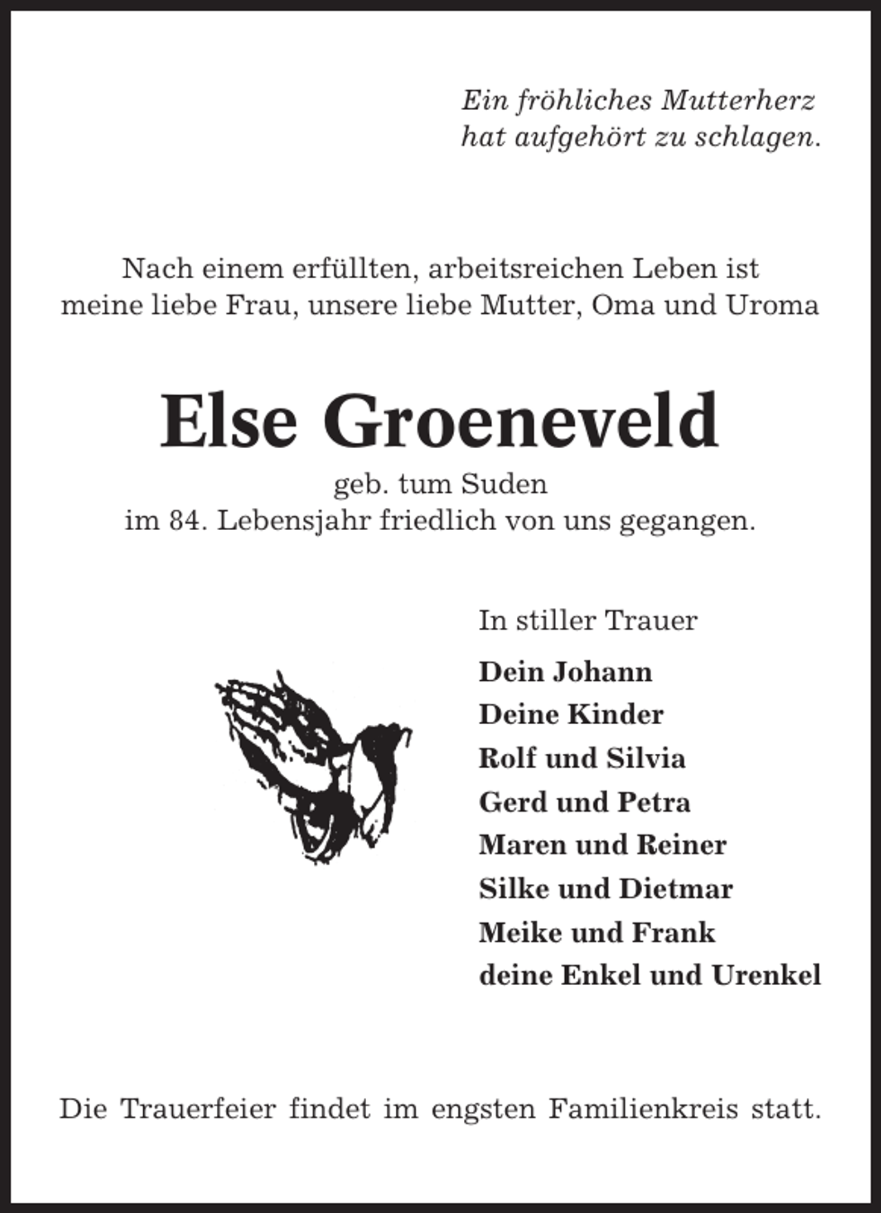 <p>Ein fröhliches Mutterherz<br />hat aufgehört zu schlagen.</p><p>Nach einem erfüllten, arbeitsreichen Leben ist<br />meine liebe Frau, unsere liebe Mutter, Oma und Uroma</p><p>Else Groeneveld<br />geb. tum Suden<br />im 84. Lebensjahr friedlich von uns gegangen.<br />In stiller Trauer<br />Dein Johann<br />Deine Kinder<br />Rolf und Silvia<br />Gerd und Petra<br />Maren und Reiner<br />Silke und Dietmar<br />Meike und Frank<br />deine Enkel und Urenkel</p><p>Die Trauerfeier findet im engsten Familienkreis statt.</p>
