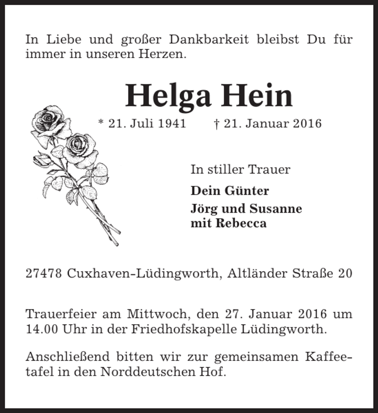 <p>In Liebe und großer Dankbarkeit bleibst Du für<br />immer in unseren Herzen.</p><p>Helga Hein<br />* 21. Juli 1941</p><p>† 21. Januar 2016</p><p>In stiller Trauer<br />Dein Günter<br />Jörg und Susanne<br />mit Rebecca</p><p>27478 Cuxhaven-Lüdingworth, Altländer Straße 20<br />Trauerfeier am Mittwoch, den 27. Januar 2016 um<br />14.00 Uhr in der Friedhofskapelle Lüdingworth.<br />Anschließend bitten wir zur gemeinsamen Kaffeetafel in den Norddeutschen Hof.</p>