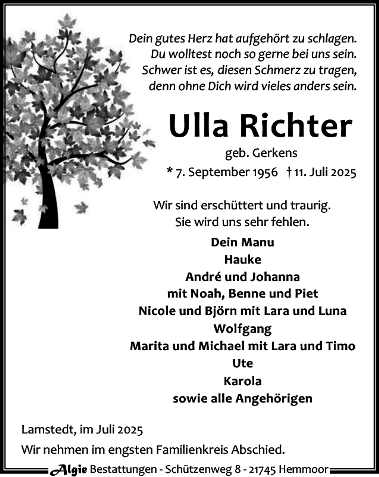 <p>Dein gutes Herz hat aufgehört zu schlagen.<br />Du wolltest noch so gerne bei uns sein.<br />Schwer ist es, diesen Schmerz zu tragen,<br />denn ohne Dich wird vieles anders sein.</p><p>Ulla Richter</p><p>geb. Gerkens<br />* 7. September 1956 † 11. Juli 2025<br />Wir sind erschüttert und traurig.<br />Sie wird uns sehr fehlen.<br />Dein Manu<br />Hauke<br />André und Johanna<br />mit Noah, Benne und Piet<br />Nicole und Björn mit Lara und Luna<br />Wolfgang<br />Marita und Michael mit Lara und Timo<br />Ute<br />Karola<br />sowie alle Angehörigen<br />Lamstedt, im Juli 2025<br />Wir nehmen im engsten Familienkreis Abschied.<br />Algie Bestattungen - Schützenweg 8 - 21745 Hemmoor</p>