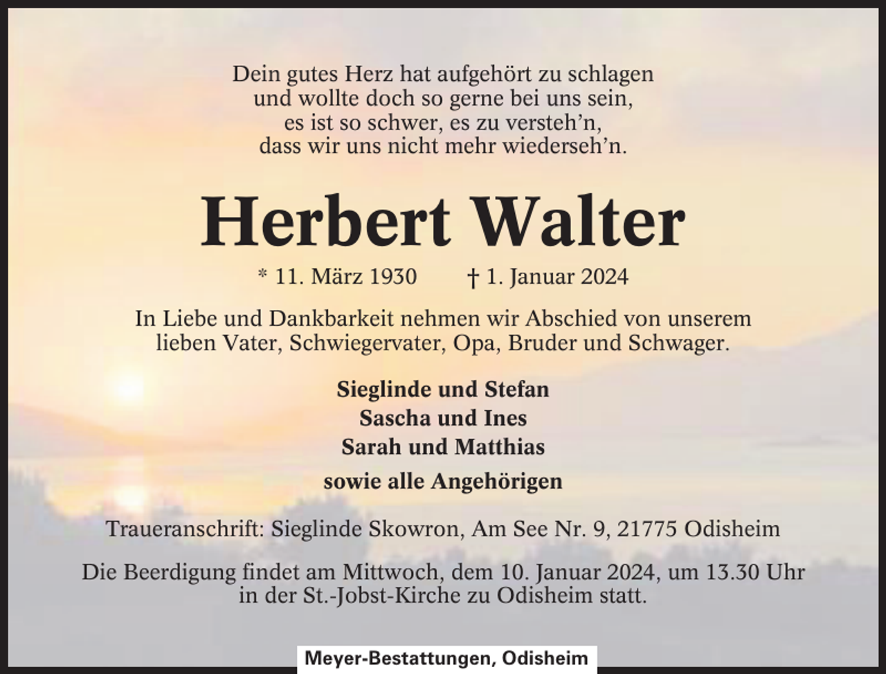 <p>Dein gutes Herz hat aufgehört zu schlagen<br />und wollte doch so gerne bei uns sein,<br />es ist so schwer, es zu versteh’n,<br />dass wir uns nicht mehr wiederseh’n.</p><p>Herbert Walter<br />* 11. März 1930</p><p>† 1. Januar 2024</p><p>In Liebe und Dankbarkeit nehmen wir Abschied von unserem<br />lieben Vater, Schwiegervater, Opa, Bruder und Schwager.<br />Sieglinde und Stefan<br />Sascha und Ines<br />Sarah und Matthias<br />sowie alle Angehörigen<br />Traueranschrift: Sieglinde Skowron, Am See Nr. 9, 21775 Odisheim<br />Die Beerdigung findet am Mittwoch, dem 10. Januar 2024, um 13.30 Uhr<br />in der St.-Jobst-Kirche zu Odisheim statt.<br />Meyer-Bestattungen, Odisheim</p>