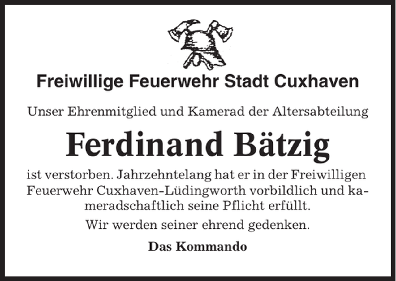 <p>Freiwillige Feuerwehr Stadt Cuxhaven<br />Unser Ehrenmitglied und Kamerad der Altersabteilung</p><p>Ferdinand Bätzig<br />ist verstorben. Jahrzehntelang hat er in der Freiwilligen<br />Feuerwehr Cuxhaven-Lüdingworth vorbildlich und kameradschaftlich seine Pflicht erfüllt.<br />Wir werden seiner ehrend gedenken.<br />Das Kommando</p>
