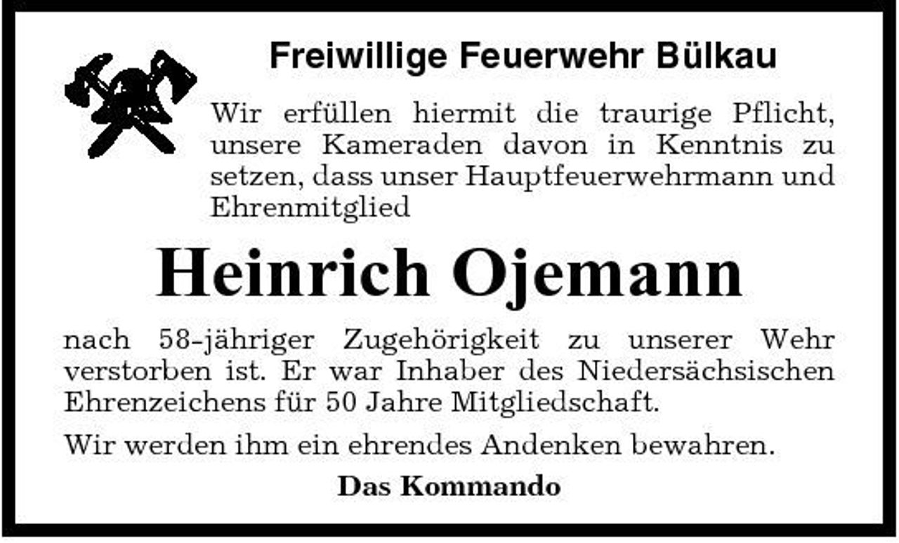 <p>Freiwillige Feuerwehr Bülkau<br />Wir erfüllen hiermit die traurige Pflicht, unsere Kameraden davon in Kenntnis zu setzen, dass unser Hauptfeuerwehrmann und Ehrenmitglied</p><p>Heinrich Ojemann<br />nach 58-jähriger Zugehörigkeit zu unserer Wehr verstorben ist. Er war Inhaber des Niedersächsischen Ehrenzeichens für 50 Jahre Mitgliedschaft. Wir werden ihm ein ehrendes Andenken bewahren. Das Kommando</p>