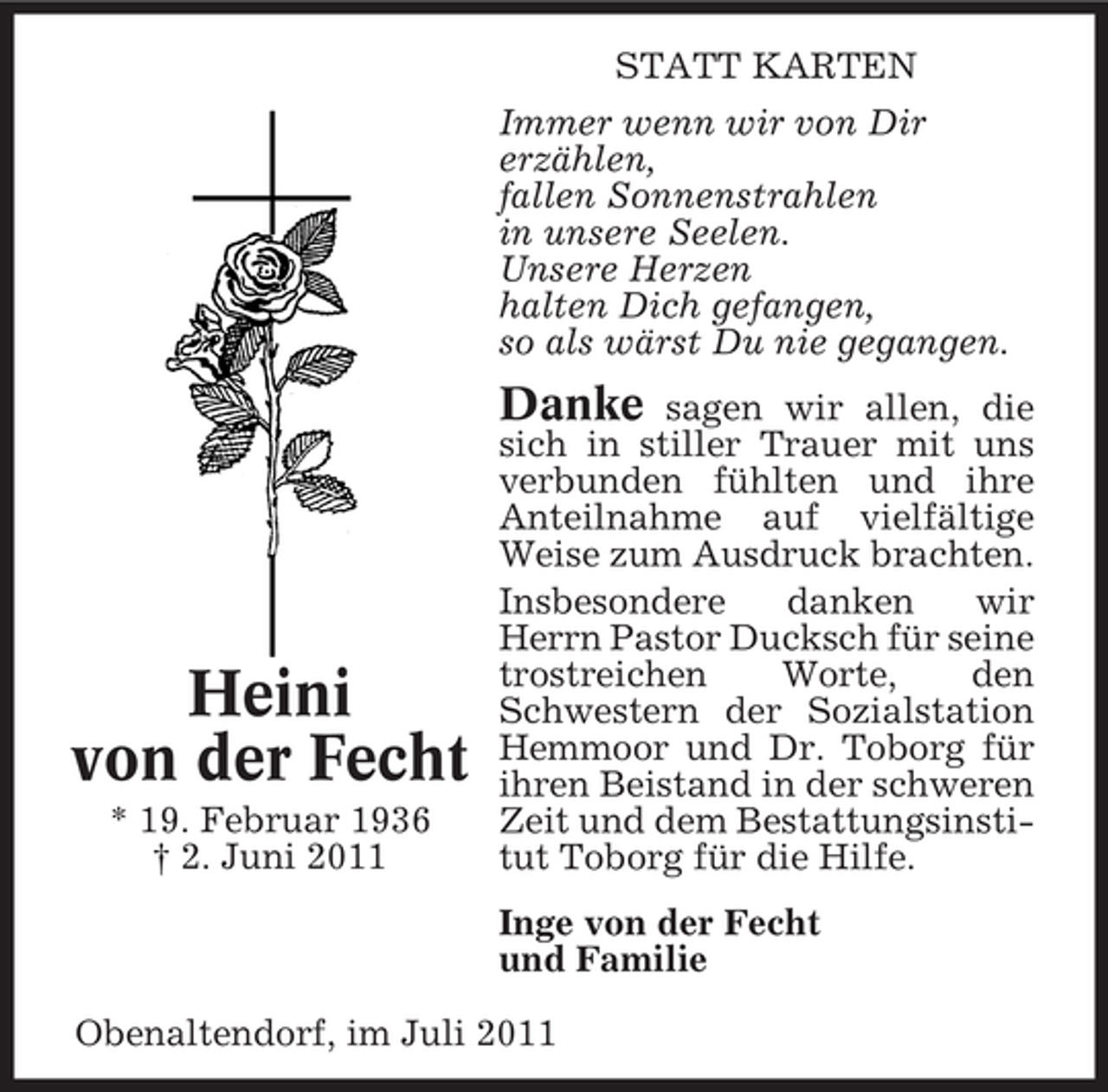 <p>STATT KARTEN<br />Immer wenn wir von Dir<br />erzählen,<br />fallen Sonnenstrahlen<br />in unsere Seelen.<br />Unsere Herzen<br />halten Dich gefangen,<br />so als wärst Du nie gegangen.</p><p>Danke</p><p>Heini<br />von der Fecht<br />* 19. Februar 1936<br />† 2. Juni 2011</p><p>sagen wir allen, die<br />sich in stiller Trauer mit uns<br />verbunden fühlten und ihre<br />Anteilnahme auf vielfältige<br />Weise zum Ausdruck brachten.<br />Insbesondere<br />danken<br />wir<br />Herrn Pastor Ducksch für seine<br />trostreichen<br />Worte,<br />den<br />Schwestern der Sozialstation<br />Hemmoor und Dr. Toborg für<br />ihren Beistand in der schweren<br />Zeit und dem Bestattungsinstitut Toborg für die Hilfe.<br />Inge von der Fecht<br />und Familie</p><p>Obenaltendorf, im Juli 2011</p>