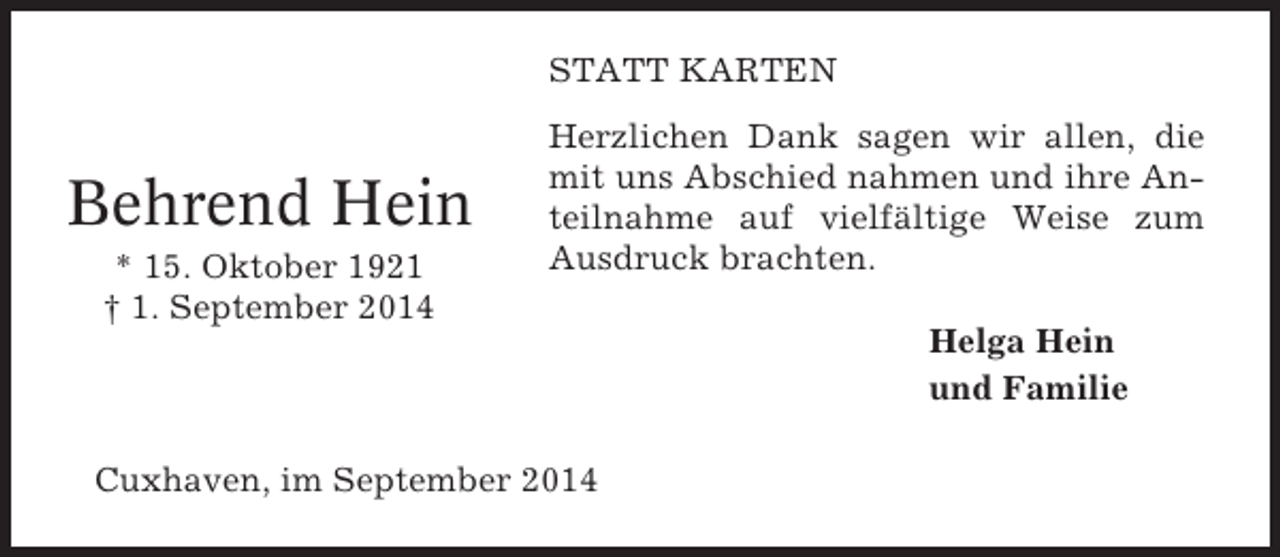 <p>STATT KARTEN</p><p>Behrend Hein<br />* 15. Oktober 1921<br />† 1. September 2014</p><p>Herzlichen Dank sagen wir allen, die<br />mit uns Abschied nahmen und ihre Anteilnahme auf vielfältige Weise zum<br />Ausdruck brachten.</p><p>Cuxhaven, im September 2014</p><p>Helga Hein<br />und Familie</p>