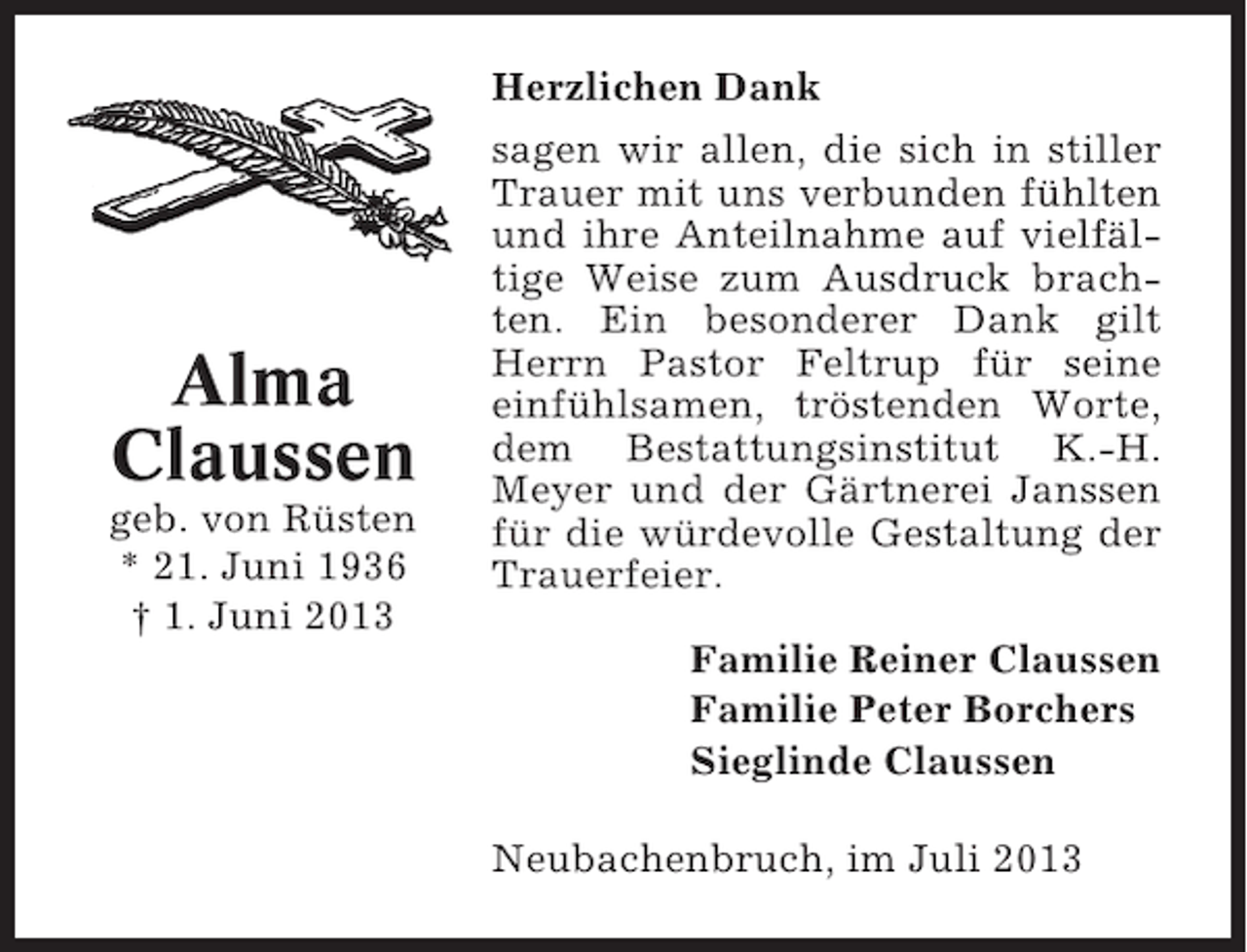 <p>Herzlichen Dank</p><p>Alma<br />Claussen<br />geb. von Rüsten<br />* 21. Juni 1936<br />† 1. Juni 2013</p><p>sagen wir allen, die sich in stiller<br />Trauer mit uns verbunden fühlten<br />und ihre Anteilnahme auf vielfältige Weise zum Ausdruck brachten. Ein besonderer Dank gilt<br />Herrn Pastor Feltrup für seine<br />einfühlsamen, tröstenden Worte,<br />dem Bestattungsinstitut K.-H.<br />Meyer und der Gärtnerei Janssen<br />für die würdevolle Gestaltung der<br />Trauerfeier.<br />Familie Reiner Claussen<br />Familie Peter Borchers<br />Sieglinde Claussen<br />Neubachenbruch, im Juli 2013</p>