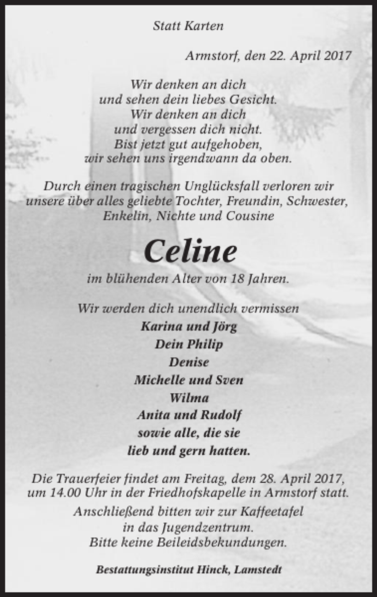 <p>Statt Karten<br />Armstorf, den 22. April 2017<br />Wir denken an dich<br />und sehen dein liebes Gesicht.<br />Wir denken an dich<br />und vergessen dich nicht.<br />Bist jetzt gut aufgehoben,<br />wir sehen uns irgendwann da oben.<br />Durch einen tragischen Unglücksfall verloren wir<br />unsere über alles geliebte Tochter, Freundin, Schwester,<br />Enkelin, Nichte und Cousine</p><p>Celine<br />im blühenden Alter von 18 Jahren.<br />Wir werden dich unendlich vermissen<br />Karina und Jörg<br />Dein Philip<br />Denise<br />Michelle und Sven<br />Wilma<br />Anita und Rudolf<br />sowie alle, die sie<br />lieb und gern hatten.<br />Die Trauerfeier findet am Freitag, dem 28. April 2017,<br />um 14.00 Uhr in der Friedhofskapelle in Armstorf statt.<br />Anschließend bitten wir zur Kaffeetafel<br />in das Jugendzentrum.<br />Bitte keine Beileidsbekundungen.<br />Bestattungsinstitut Hinck, Lamstedt</p>