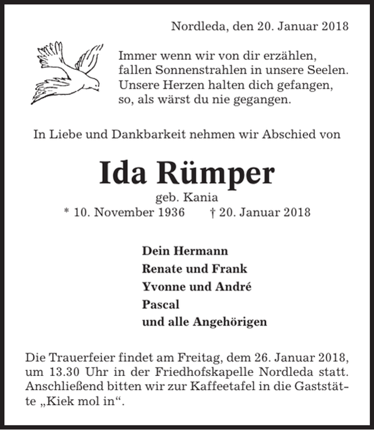 <p>Nordleda, den 20. Januar 2018<br />Immer wenn wir von dir erzählen,<br />fallen Sonnenstrahlen in unsere Seelen.<br />Unsere Herzen halten dich gefangen,<br />so, als wärst du nie gegangen.<br />In Liebe und Dankbarkeit nehmen wir Abschied von</p><p>Ida Rümper<br />geb. Kania<br />* 10. November 1936<br />† 20. Januar 2018<br />Dein Hermann<br />Renate und Frank<br />Yvonne und André<br />Pascal<br />und alle Angehörigen<br />Die Trauerfeier findet am Freitag, dem 26. Januar 2018,<br />um 13.30 Uhr in der Friedhofskapelle Nordleda statt.<br />Anschließend bitten wir zur Kaffeetafel in die Gaststätte „Kiek mol in“.</p>
