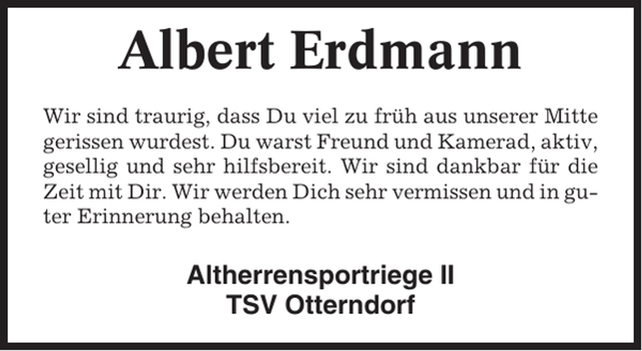 <p>Albert Erdmann<br />Wir sind traurig, dass Du viel zu früh aus unserer Mitte<br />gerissen wurdest. Du warst Freund und Kamerad, aktiv,<br />gesellig und sehr hilfsbereit. Wir sind dankbar für die<br />Zeit mit Dir. Wir werden Dich sehr vermissen und in guter Erinnerung behalten.</p><p>Altherrensportriege II<br />TSV Otterndorf</p>