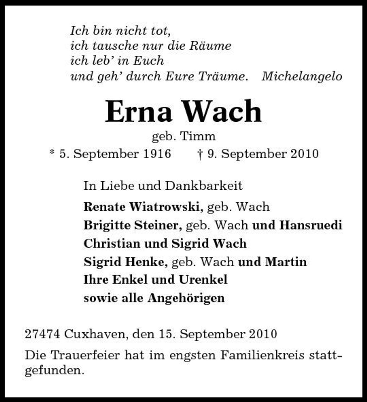 <p>Ich bin nicht tot, ich tausche nur die Räume ich leb’ in Euch und geh’ durch Eure Träume.</p><p>Michelangelo</p><p>Erna Wach<br />geb. Timm * 5. September 1916 † 9. September 2010 In Liebe und Dankbarkeit Renate Wiatrowski, geb. Wach Brigitte Steiner, geb. Wach und Hansruedi Christian und Sigrid Wach Sigrid Henke, geb. Wach und Martin Ihre Enkel und Urenkel sowie alle Angehörigen 27474 Cuxhaven, den 15. September 2010 Die Trauerfeier hat im engsten Familienkreis stattgefunden.</p>