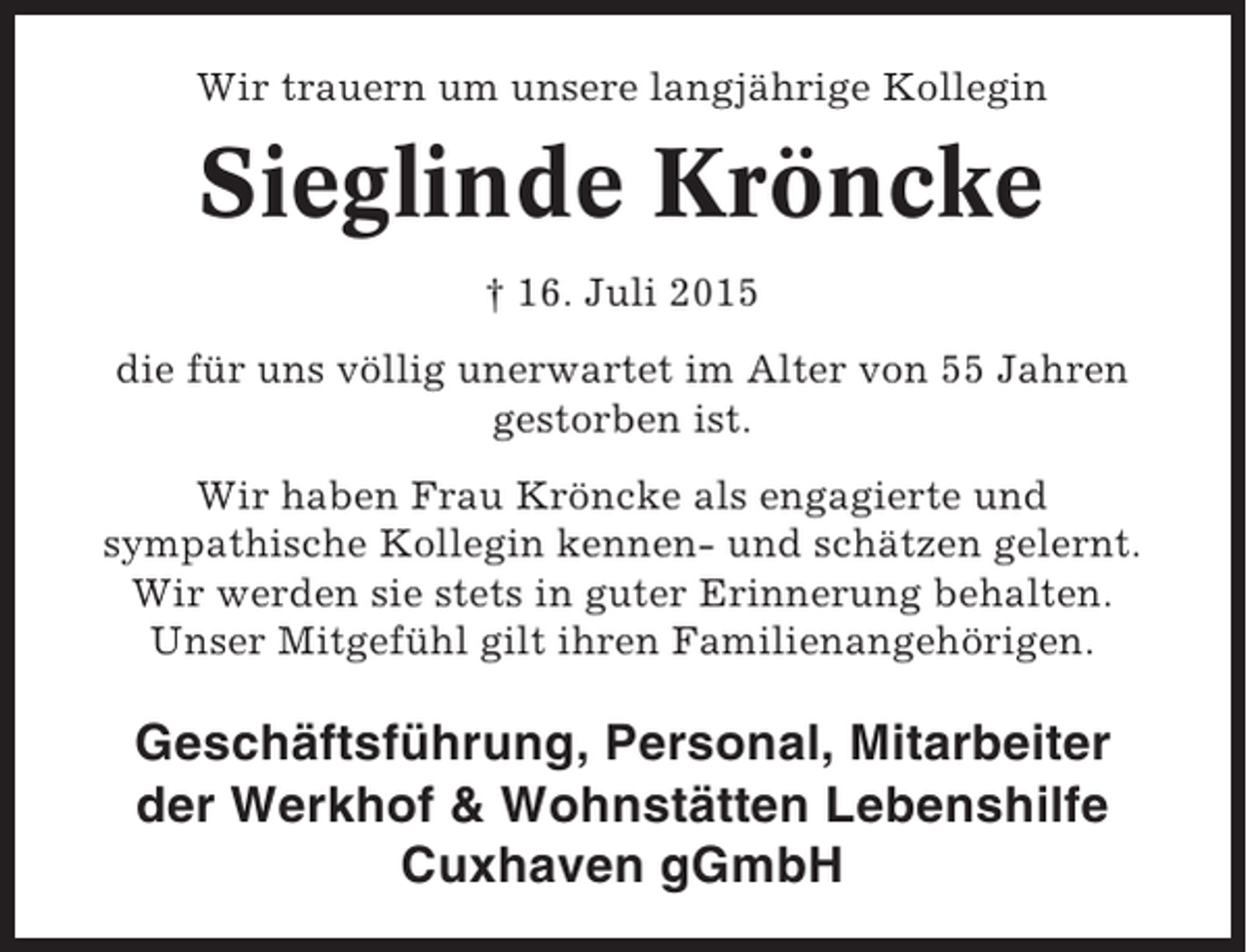 <p>Wir trauern um unsere langjährige Kollegin</p><p>Sieglinde Kröncke<br />† 16. Juli 2015<br />die für uns völlig unerwartet im Alter von 55 Jahren<br />gestorben ist.<br />Wir haben Frau Kröncke als engagierte und<br />sympathische Kollegin kennen- und schätzen gelernt.<br />Wir werden sie stets in guter Erinnerung behalten.<br />Unser Mitgefühl gilt ihren Familienangehörigen.</p><p>Geschäftsführung, Personal, Mitarbeiter<br />der Werkhof &amp; Wohnstätten Lebenshilfe<br />Cuxhaven gGmbH</p>