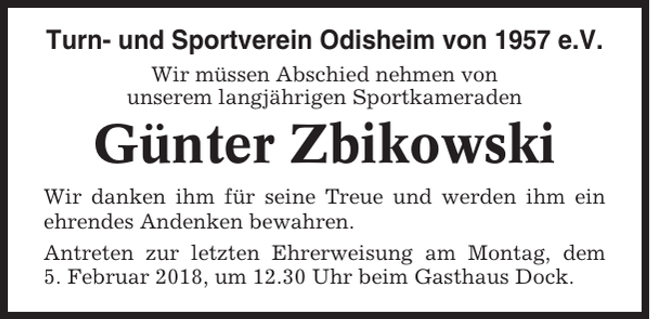 <p>Turn- und Sportverein Odisheim von 1957 e.V.<br />Wir müssen Abschied nehmen von<br />unserem langjährigen Sportkameraden</p><p>Günter Zbikowski<br />Wir danken ihm für seine Treue und werden ihm ein<br />ehrendes Andenken bewahren.<br />Antreten zur letzten Ehrerweisung am Montag, dem<br />5. Februar 2018, um 12.30 Uhr beim Gasthaus Dock.</p>