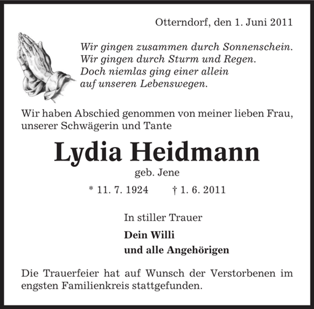 <p>Otterndorf, den 1. Juni 2011 Wir gingen zusammen durch Sonnenschein. Wir gingen durch Sturm und Regen. Doch niemlas ging einer allein auf unseren Lebenswegen. Wir haben Abschied genommen von meiner lieben Frau, unserer Schwägerin und Tante</p><p>Lydia Heidmann<br />geb. Jene * 11. 7. 1924 † 1. 6. 2011 In stiller Trauer Dein Willi und alle Angehörigen Die Trauerfeier hat auf Wunsch der Verstorbenen im engsten Familienkreis stattgefunden.</p>