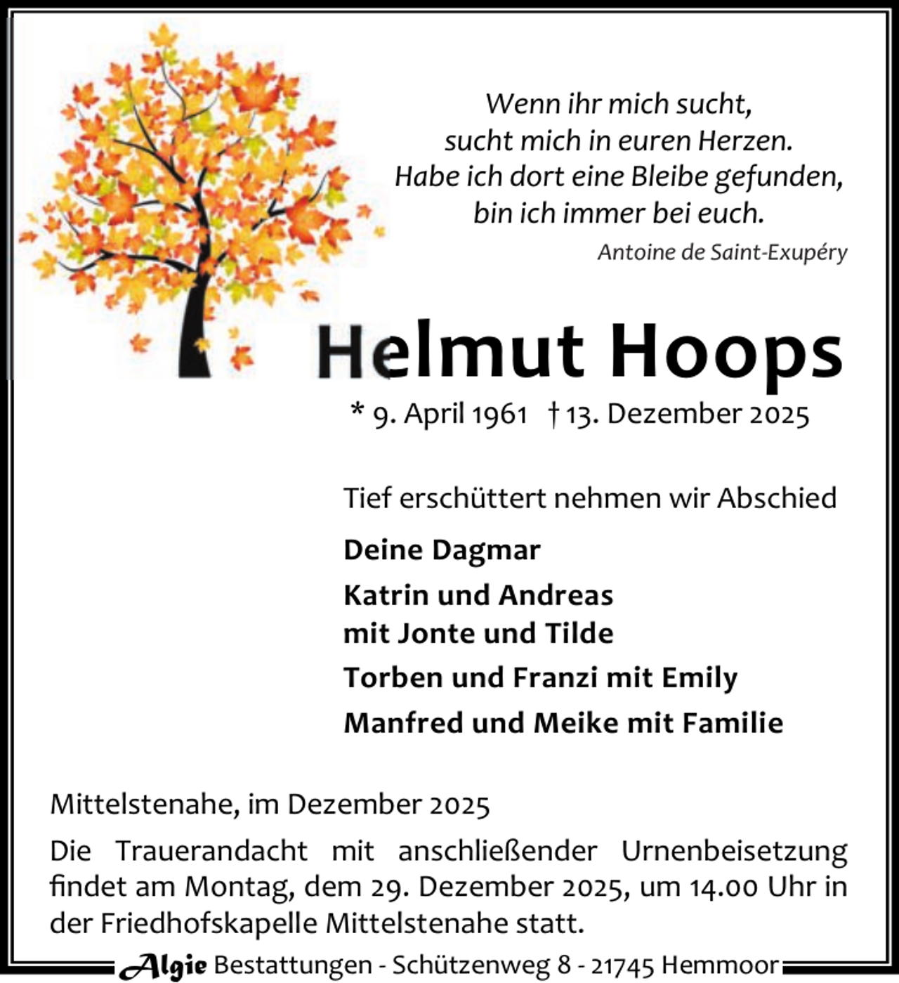 <p>Wenn ihr mich sucht,<br />sucht mich in euren Herzen.<br />Habe ich dort eine Bleibe gefunden,<br />bin ich immer bei euch.<br />Antoine de Saint-Exupéry</p><p>Helmut Hoops<br />* 9. April 1961 † 13. Dezember 2025</p><p>Tief erschüttert nehmen wir Abschied<br />Deine Dagmar<br />Katrin und Andreas<br />mit Jonte und Tilde<br />Torben und Franzi mit Emily<br />Manfred und Meike mit Familie<br />Mittelstenahe, im Dezember 2025<br />Die Trauerandacht mit anschließender Urnenbeisetzung<br />ﬁndet am Montag, dem 29. Dezember 2025, um 14.00 Uhr in<br />der Friedhofskapelle Mittelstenahe statt.<br />Algie Bestattungen - Schützenweg 8 - 21745 Hemmoor</p>
