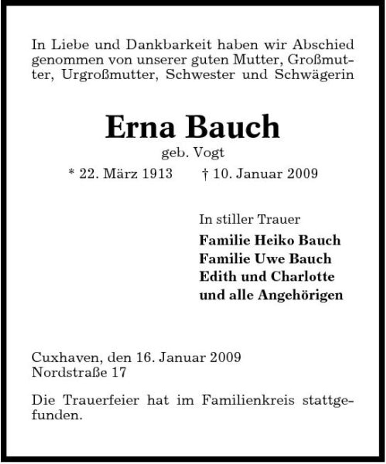 <p>In Liebe und Dankbarkeit haben wir Abschied genommen von unserer guten Mutter, Großmutter, Urgroßmutter, Schwester und Schwägerin</p><p>Erna Bauch<br />geb. Vogt * 22. März 1913 † 10. Januar 2009<br />In stiller Trauer</p><p>Familie Heiko Bauch Familie Uwe Bauch Edith und Charlotte und alle Angehörigen</p><p>Cuxhaven, den 16. Januar 2009 Nordstraße 17 Die Trauerfeier hat im Familienkreis stattgefunden.</p>