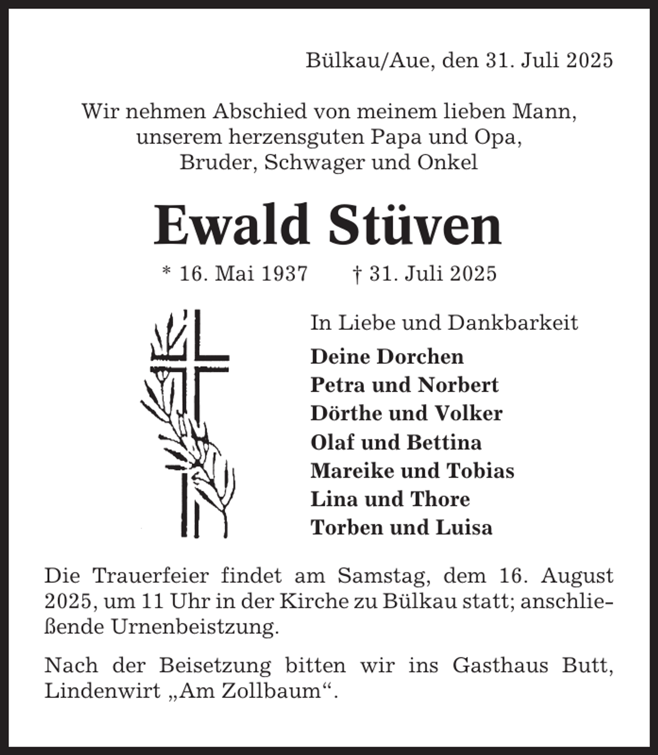 <p>Bülkau/Aue, den 31. Juli 2025<br />Wir nehmen Abschied von meinem lieben Mann,<br />unserem herzensguten Papa und Opa,<br />Bruder, Schwager und Onkel</p><p>Ewald Stüven<br />* 16. Mai 1937</p><p>† 31. Juli 2025<br />In Liebe und Dankbarkeit<br />Deine Dorchen<br />Petra und Norbert<br />Dörthe und Volker<br />Olaf und Bettina<br />Mareike und Tobias<br />Lina und Thore<br />Torben und Luisa</p><p>Die Trauerfeier findet am Samstag, dem 16. August<br />2025, um 11 Uhr in der Kirche zu Bülkau statt; anschließende Urnenbeistzung.<br />Nach der Beisetzung bitten wir ins Gasthaus Butt,<br />Lindenwirt „Am Zollbaum“.</p>