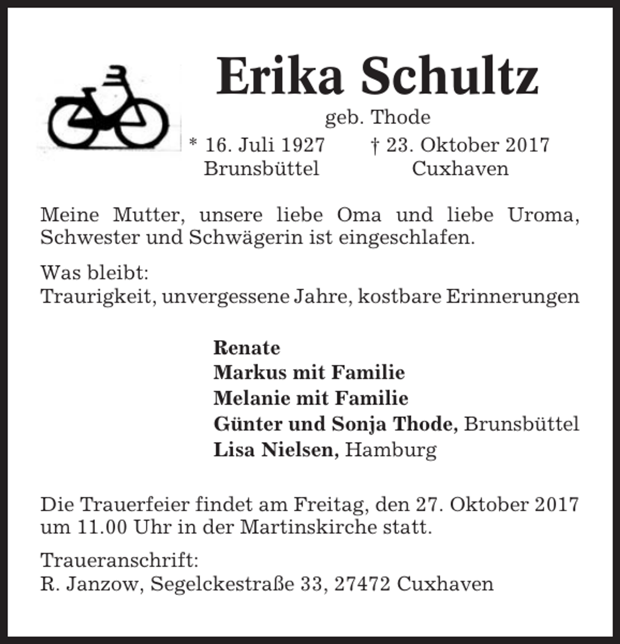 <p>Erika Schultz<br />geb. Thode<br />* 16. Juli 1927<br />† 23. Oktober 2017<br />Brunsbüttel<br />Cuxhaven<br />Meine Mutter, unsere liebe Oma und liebe Uroma,<br />Schwester und Schwägerin ist eingeschlafen.<br />Was bleibt:<br />Traurigkeit, unvergessene Jahre, kostbare Erinnerungen<br />Renate<br />Markus mit Familie<br />Melanie mit Familie<br />Günter und Sonja Thode, Brunsbüttel<br />Lisa Nielsen, Hamburg<br />Die Trauerfeier findet am Freitag, den 27. Oktober 2017<br />um 11.00 Uhr in der Martinskirche statt.<br />Traueranschrift:<br />R. Janzow, Segelckestraße 33, 27472 Cuxhaven</p>