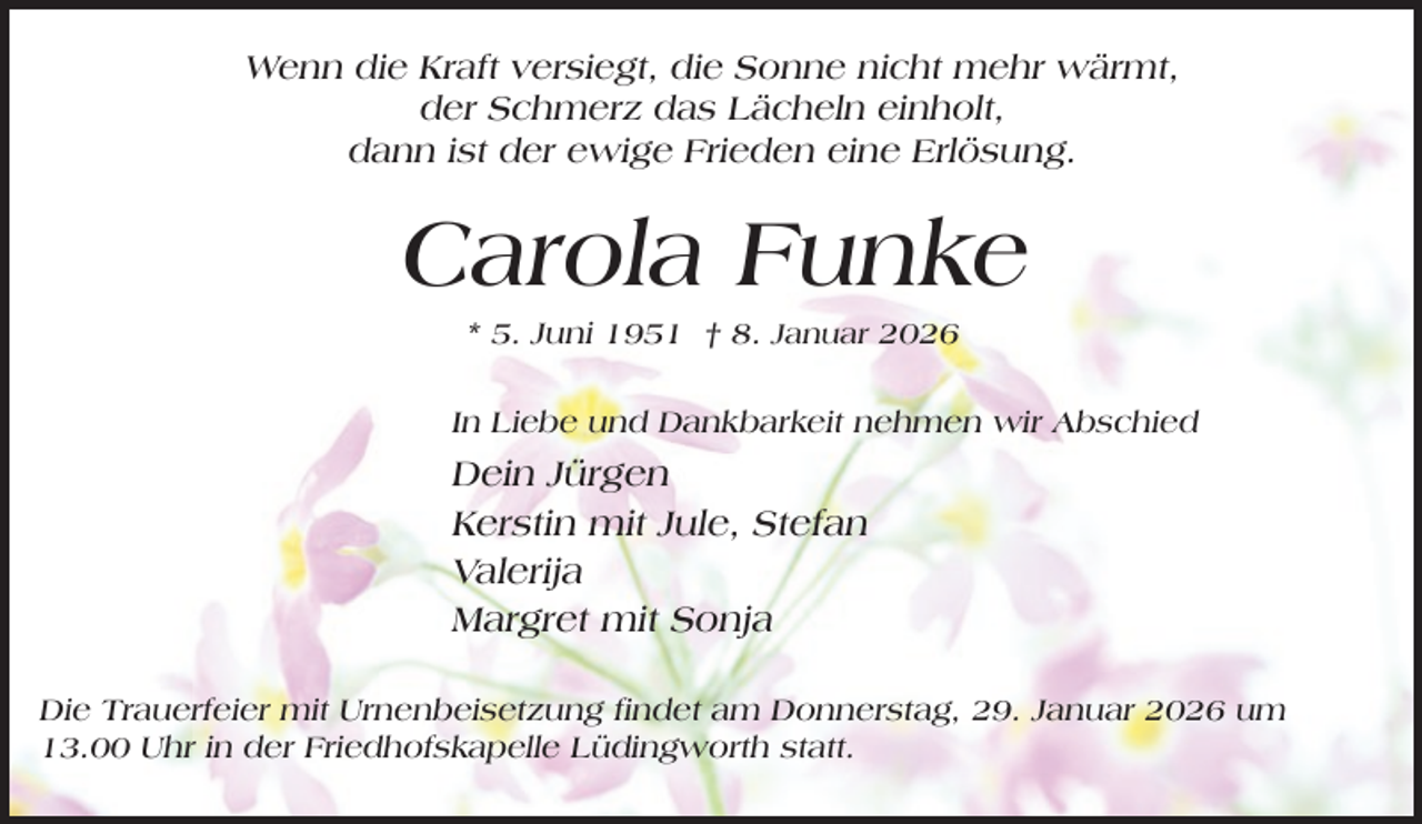 <p>Wenn die Kraft versiegt, die Sonne nicht mehr wärmt,<br />der Schmerz das Lächeln einholt,<br />dann ist der ewige Frieden eine Erlösung.</p><p>Carola Funke<br />* 5. Juni 1951 † 8. Januar 2026<br />In Liebe und Dankbarkeit nehmen wir Abschied</p><p>Dein Jürgen<br />Kerstin mit Jule, Stefan<br />Valerija<br />Margret mit Sonja<br />Die Trauerfeier mit Urnenbeisetzung findet am Donnerstag, 29. Januar 2026 um<br />13.00 Uhr in der Friedhofskapelle Lüdingworth statt.</p>