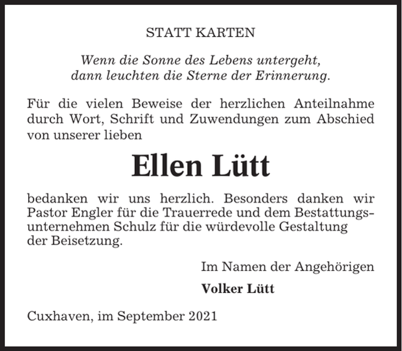 <p>STATT KARTEN<br />Wenn die Sonne des Lebens untergeht,<br />dann leuchten die Sterne der Erinnerung.<br />Für die vielen Beweise der herzlichen Anteilnahme<br />durch Wort, Schrift und Zuwendungen zum Abschied<br />von unserer lieben</p><p>Ellen Lütt<br />bedanken wir uns herzlich. Besonders danken wir<br />Pastor Engler für die Trauerrede und dem Bestattungsunternehmen Schulz für die würdevolle Gestaltung<br />der Beisetzung.<br />Im Namen der Angehörigen<br />Volker Lütt<br />Cuxhaven, im September 2021</p>