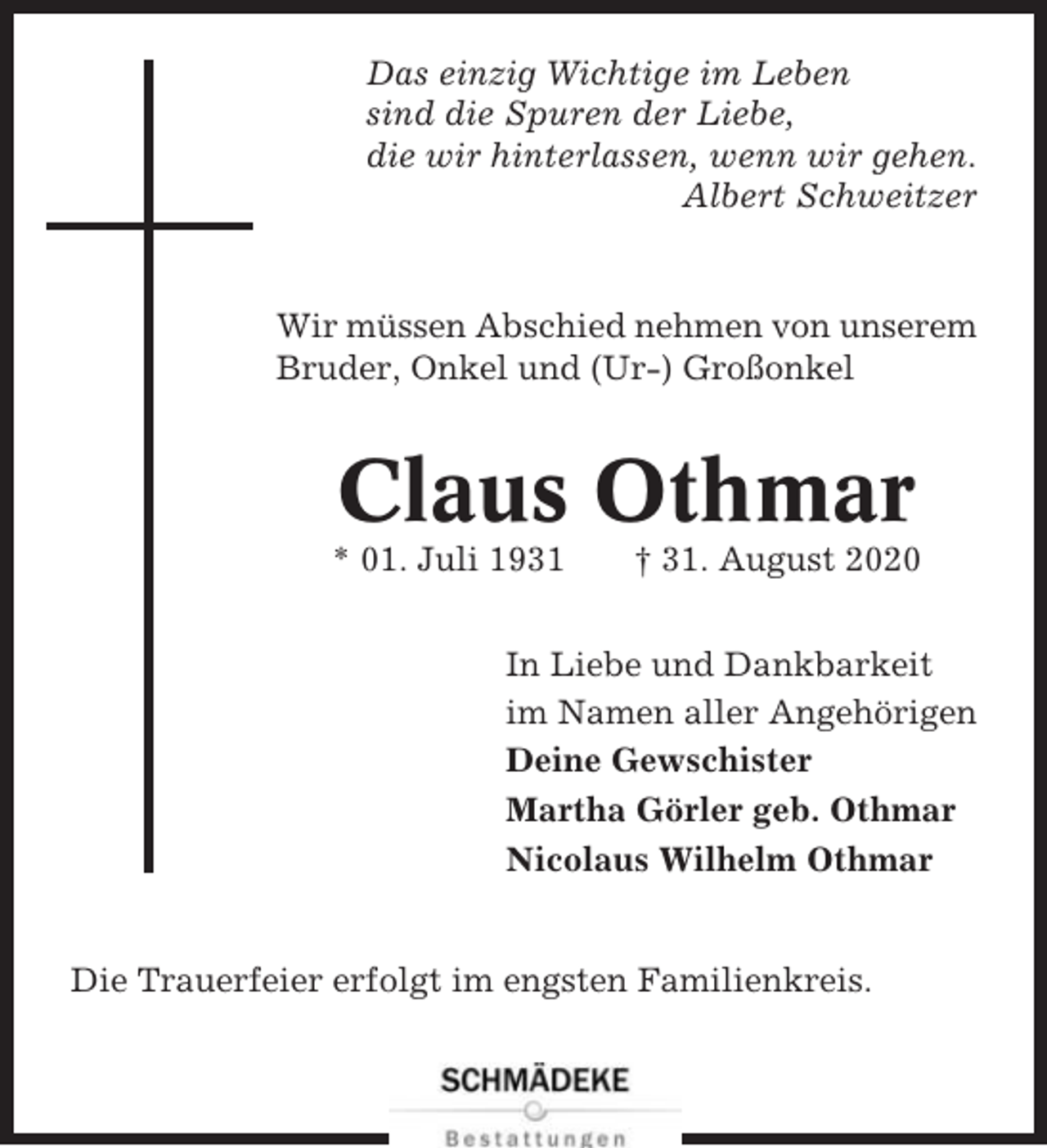 <p>Das einzig Wichtige im Leben<br />sind die Spuren der Liebe,<br />die wir hinterlassen, wenn wir gehen.<br />Albert Schweitzer</p><p>Wir müssen Abschied nehmen von unserem<br />Bruder, Onkel und (Ur-) Großonkel</p><p>Claus Othmar<br />* 01. Juli 1931</p><p>† 31. August 2020</p><p>In Liebe und Dankbarkeit<br />im Namen aller Angehörigen<br />Deine Gewschister<br />Martha Görler geb. Othmar<br />Nicolaus Wilhelm Othmar</p><p>Die Trauerfeier erfolgt im engsten Familienkreis.</p>
