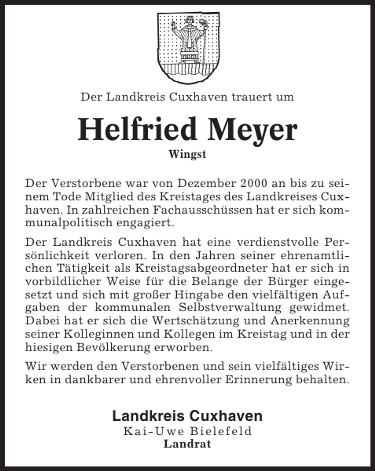 <p>Der Landkreis Cuxhaven trauert um</p><p>Helfried Meyer<br />Wingst<br />Der Verstorbene war von Dezember 2000 an bis zu seinem Tode Mitglied des Kreistages des Landkreises Cuxhaven. In zahlreichen Fachausschüssen hat er sich kommunalpolitisch engagiert.<br />Der Landkreis Cuxhaven hat eine verdienstvolle Persönlichkeit verloren. In den Jahren seiner ehrenamtlichen Tätigkeit als Kreistagsabgeordneter hat er sich in<br />vorbildlicher Weise für die Belange der Bürger eingesetzt und sich mit großer Hingabe den vielfältigen Aufgaben der kommunalen Selbstverwaltung gewidmet.<br />Dabei hat er sich die Wertschätzung und Anerkennung<br />seiner Kolleginnen und Kollegen im Kreistag und in der<br />hiesigen Bevölkerung erworben.<br />Wir werden den Verstorbenen und sein vielfältiges Wirken in dankbarer und ehrenvoller Erinnerung behalten.</p><p>Landkreis Cuxhaven<br />Kai-Uwe Bielefeld<br />Landrat</p>
