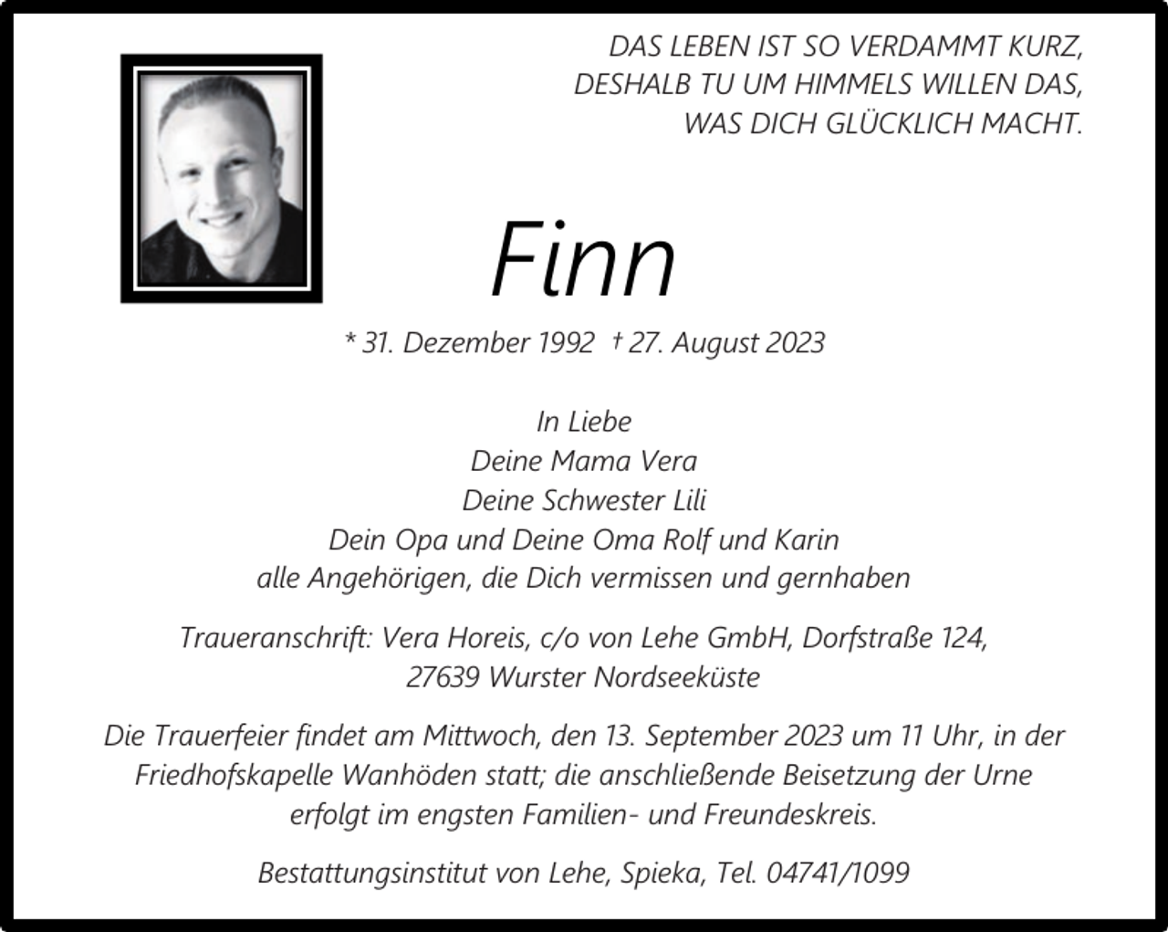 <p>DAS LEBEN IST SO VERDAMMT KURZ,<br />DESHALB TU UM HIMMELS WILLEN DAS,<br />WAS DICH GLÜCKLICH MACHT.</p><p>Finn</p><p>* 31. Dezember 1992 † 27. August 2023<br />In Liebe<br />Deine Mama Vera<br />Deine Schwester Lili<br />Dein Opa und Deine Oma Rolf und Karin<br />alle Angehörigen, die Dich vermissen und gernhaben<br />Traueranschrift: Vera Horeis, c/o von Lehe GmbH, Dorfstraße 124,<br />27639 Wurster Nordseeküste<br />Die Trauerfeier findet am Mittwoch, den 13. September 2023 um 11 Uhr, in der<br />Friedhofskapelle Wanhöden statt; die anschließende Beisetzung der Urne<br />erfolgt im engsten Familien- und Freundeskreis.<br />Bestattungsinstitut von Lehe, Spieka, Tel. 04741/1099</p>