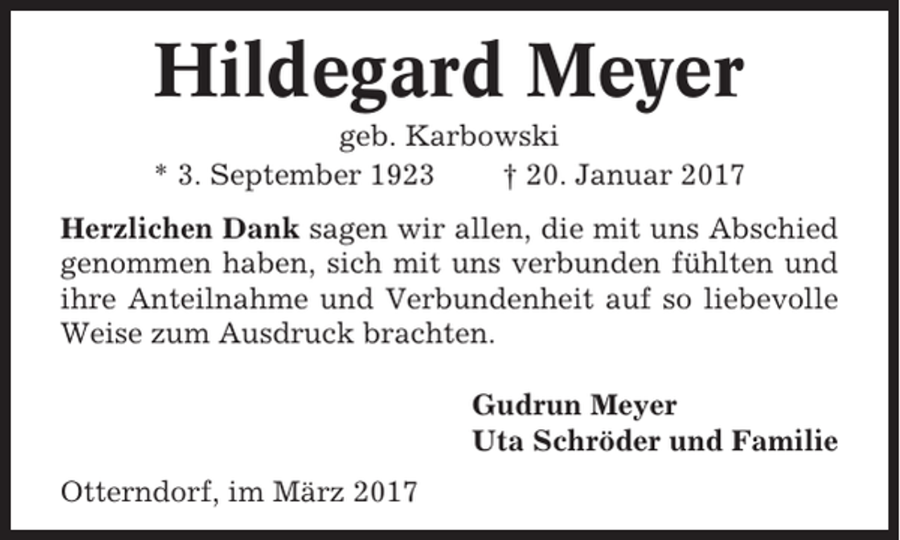 <p>Hildegard Meyer<br />geb. Karbowski<br />* 3. September 1923<br />† 20. Januar 2017<br />Herzlichen Dank sagen wir allen, die mit uns Abschied<br />genommen haben, sich mit uns verbunden fühlten und<br />ihre Anteilnahme und Verbundenheit auf so liebevolle<br />Weise zum Ausdruck brachten.<br />Gudrun Meyer<br />Uta Schröder und Familie<br />Otterndorf, im März 2017</p>