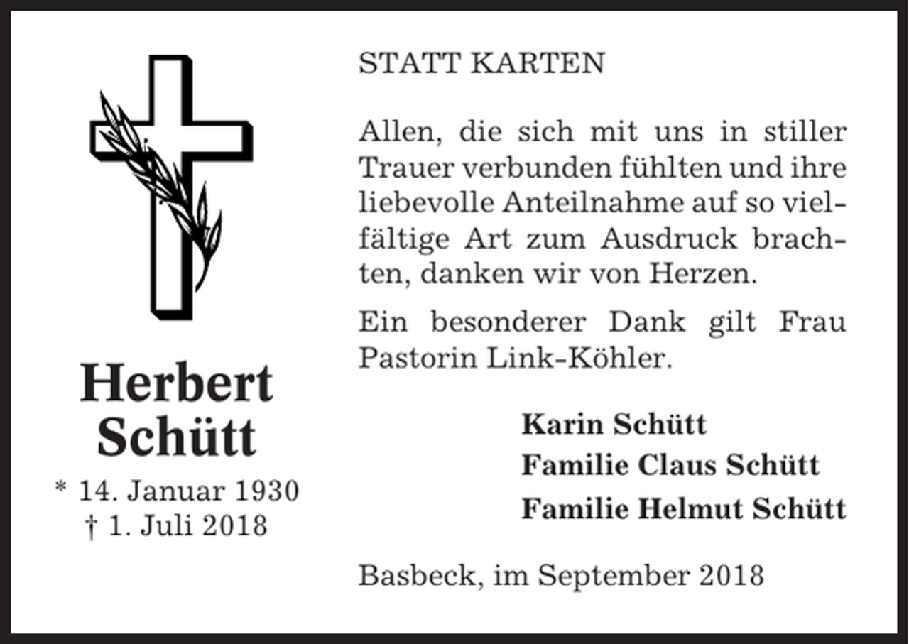 <p>STATT KARTEN<br />Allen, die sich mit uns in stiller<br />Trauer verbunden fühlten und ihre<br />liebevolle Anteilnahme auf so vielfältige Art zum Ausdruck brachten, danken wir von Herzen.</p><p>Herbert<br />Schütt<br />* 14. Januar 1930<br />† 1. Juli 2018</p><p>Ein besonderer Dank gilt Frau<br />Pastorin Link-Köhler.<br />Karin Schütt<br />Familie Claus Schütt<br />Familie Helmut Schütt<br />Basbeck, im September 2018</p>
