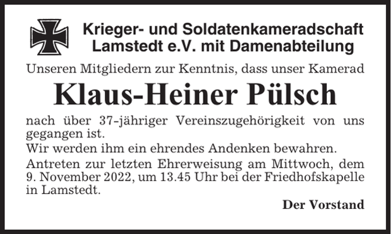 <p>Krieger- und Soldatenkameradschaft<br />Lamstedt e.V. mit Damenabteilung<br />Unseren Mitgliedern zur Kenntnis, dass unser Kamerad</p><p>Klaus-Heiner Pülsch<br />nach über 37-jähriger Vereinszugehörigkeit von uns<br />gegangen ist.<br />Wir werden ihm ein ehrendes Andenken bewahren.<br />Antreten zur letzten Ehrerweisung am Mittwoch, dem<br />9. November 2022, um 13.45 Uhr bei der Friedhofskapelle<br />in Lamstedt.<br />Der Vorstand</p>