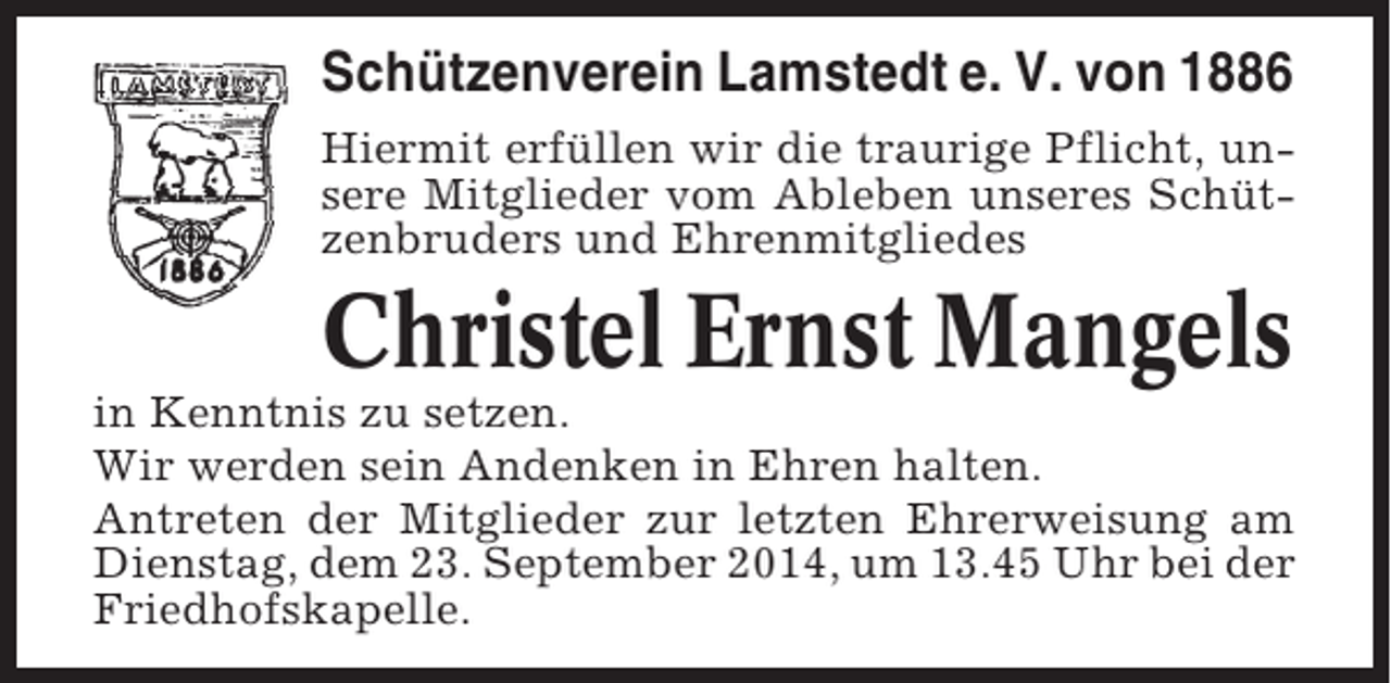 <p>Schützenverein Lamstedt e. V. von 1886<br />Hiermit erfüllen wir die traurige Pflicht, unsere Mitglieder vom Ableben unseres Schützenbruders und Ehrenmitgliedes</p><p>Christel Ernst Mangels<br />in Kenntnis zu setzen.<br />Wir werden sein Andenken in Ehren halten.<br />Antreten der Mitglieder zur letzten Ehrerweisung am<br />Dienstag, dem 23. September 2014, um 13.45 Uhr bei der<br />Friedhofskapelle.</p>