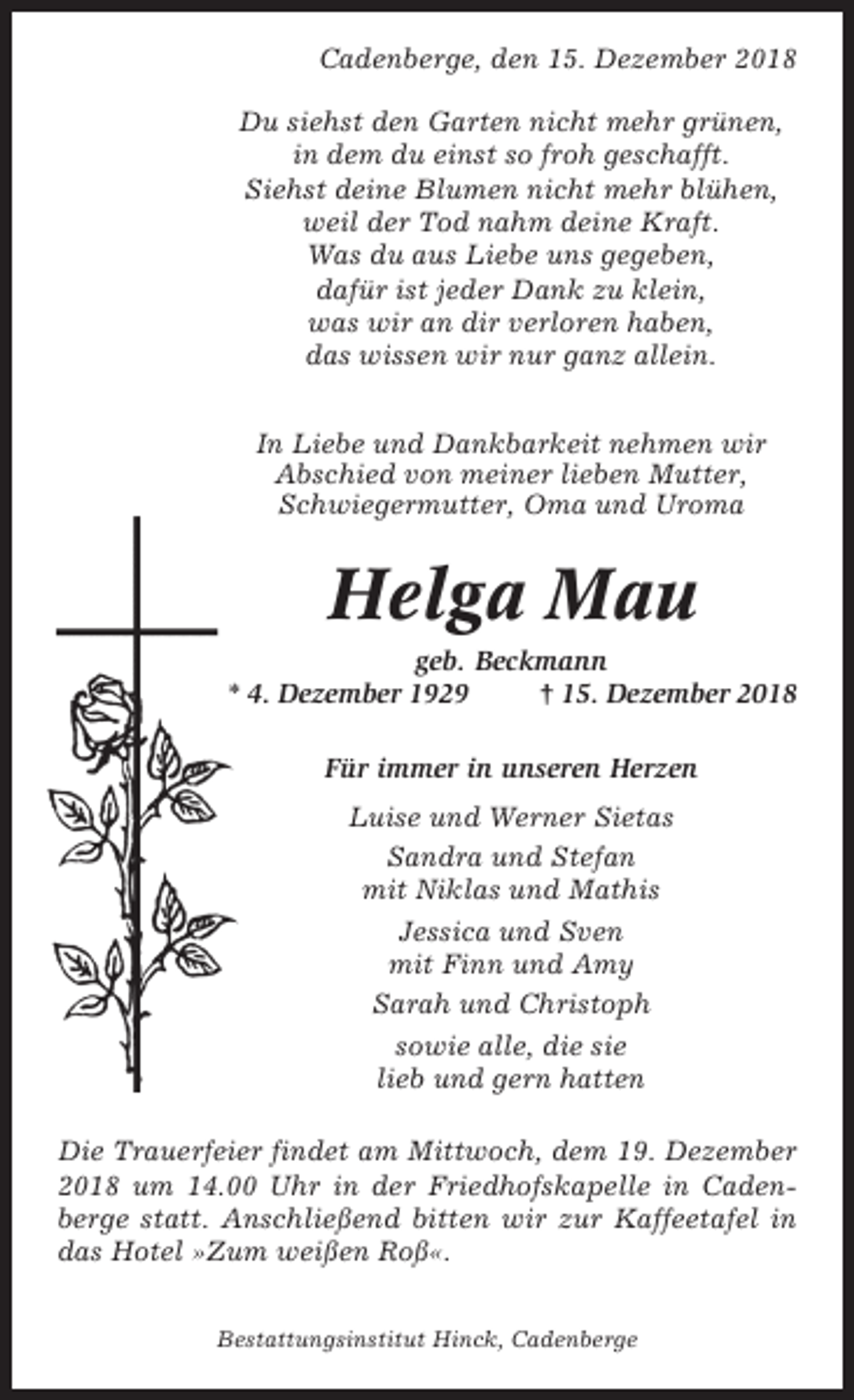 <p>Cadenberge, den 15. Dezember 2018<br />Du siehst den Garten nicht mehr grünen,<br />in dem du einst so froh geschafft.<br />Siehst deine Blumen nicht mehr blühen,<br />weil der Tod nahm deine Kraft.<br />Was du aus Liebe uns gegeben,<br />dafür ist jeder Dank zu klein,<br />was wir an dir verloren haben,<br />das wissen wir nur ganz allein.<br />In Liebe und Dankbarkeit nehmen wir<br />Abschied von meiner lieben Mutter,<br />Schwiegermutter, Oma und Uroma</p><p>Helga Mau<br />geb. Beckmann<br />* 4. Dezember 1929<br />† 15. Dezember 2018<br />Für immer in unseren Herzen<br />Luise und Werner Sietas<br />Sandra und Stefan<br />mit Niklas und Mathis<br />Jessica und Sven<br />mit Finn und Amy<br />Sarah und Christoph<br />sowie alle, die sie<br />lieb und gern hatten<br />Die Trauerfeier findet am Mittwoch, dem 19. Dezember<br />2018 um 14.00 Uhr in der Friedhofskapelle in Cadenberge statt. Anschließend bitten wir zur Kaffeetafel in<br />das Hotel »Zum weißen Roß«.<br />Bestattungsinstitut Hinck, Cadenberge</p>