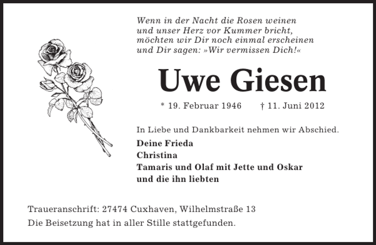 <p>Wenn in der Nacht die Rosen weinen<br />und unser Herz vor Kummer bricht,<br />möchten wir Dir noch einmal erscheinen<br />und Dir sagen: »Wir vermissen Dich!«</p><p>Uwe Giesen<br />* 19. Februar 1946</p><p>† 11. Juni 2012</p><p>In Liebe und Dankbarkeit nehmen wir Abschied.</p><p>Deine Frieda<br />Christina<br />Tamaris und Olaf mit Jette und Oskar<br />und die ihn liebten</p><p>Traueranschrift: 27474 Cuxhaven, Wilhelmstraße 13<br />Die Beisetzung hat in aller Stille stattgefunden.</p>