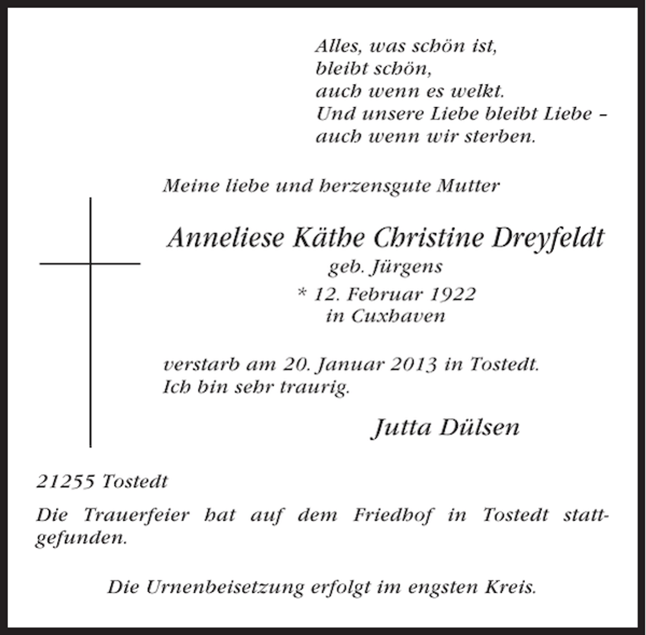 <p>Alles, was schön ist,<br />bleibt schön,<br />auch wenn es welkt.<br />Und unsere Liebe bleibt Liebe –<br />auch wenn wir sterben.<br />Meine liebe und herzensgute Mutter</p><p>Anneliese Käthe Christine Dreyfeldt<br />geb. Jürgens<br />* 12. Februar 1922<br />in Cuxhaven<br />verstarb am 20. Januar 2013 in Tostedt.<br />Ich bin sehr traurig.</p><p>Jutta Dülsen<br />21255 Tostedt<br />Die Trauerfeier hat auf dem Friedhof in Tostedt stattgefunden.<br />Die Urnenbeisetzung erfolgt im engsten Kreis.</p>