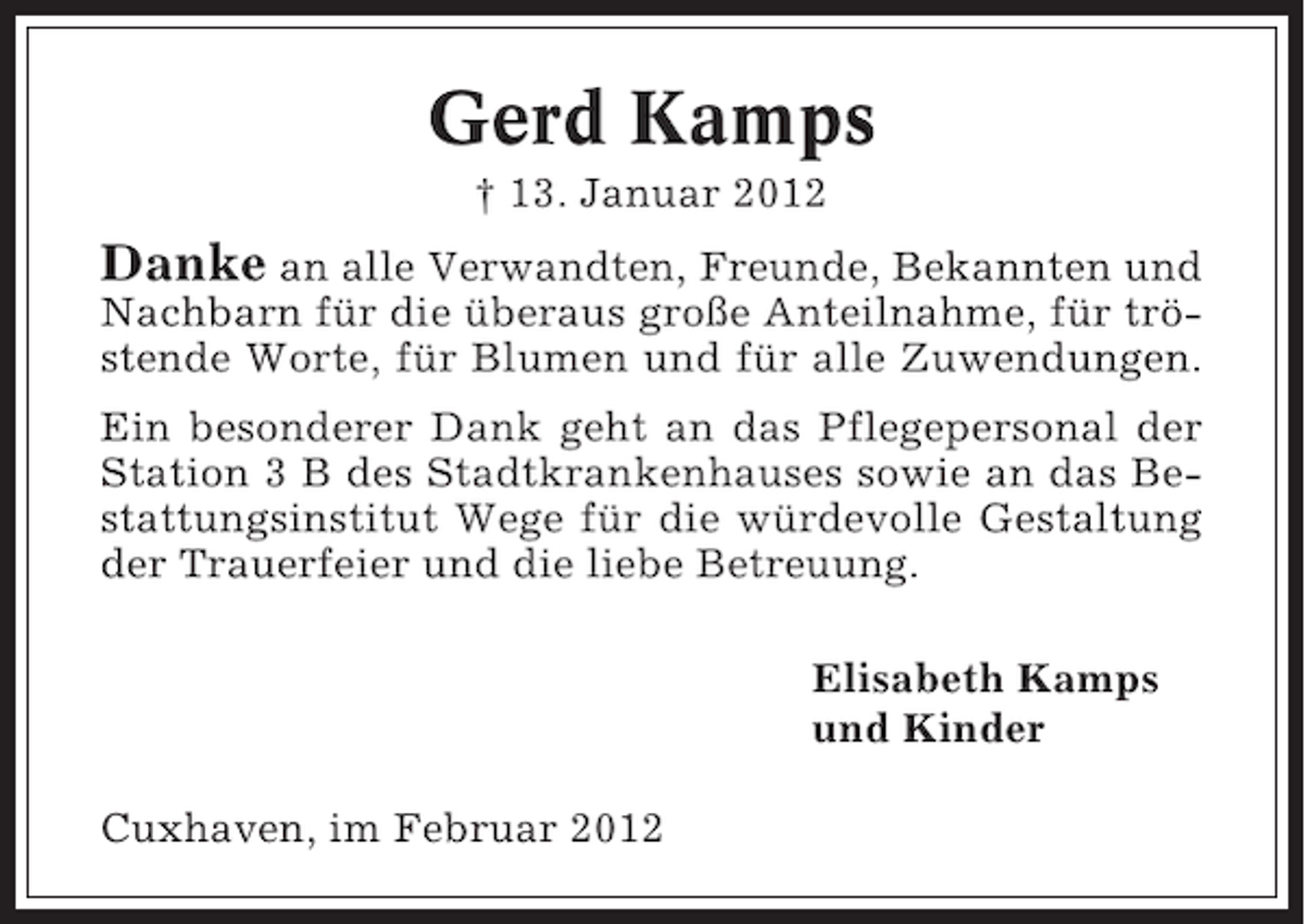 <p>Gerd Kamps<br />† 13. Januar 2012</p><p>Danke an alle Verwandten, Freunde, Bekannten und<br />Nachbarn für die überaus große Anteilnahme, für tröstende Worte, für Blumen und für alle Zuwendungen.<br />Ein besonderer Dank geht an das Pflegepersonal der<br />Station 3 B des Stadtkrankenhauses sowie an das Bestattungsinstitut Wege für die würdevolle Gestaltung<br />der Trauerfeier und die liebe Betreuung.<br />Elisabeth Kamps<br />und Kinder<br />Cuxhaven, im Februar 2012</p>