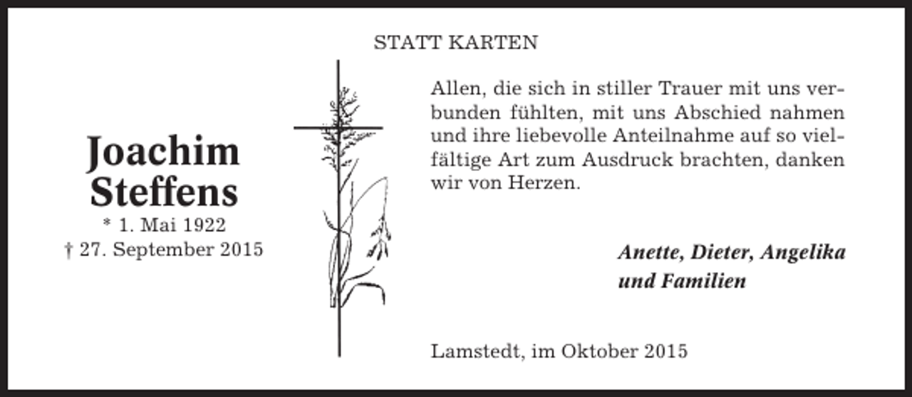 <p>STATT KARTEN</p><p>Joachim<br />Steffens<br />* 1. Mai 1922<br />† 27. September 2015</p><p>Allen, die sich in stiller Trauer mit uns verbunden fühlten, mit uns Abschied nahmen<br />und ihre liebevolle Anteilnahme auf so vielfältige Art zum Ausdruck brachten, danken<br />wir von Herzen.</p><p>Anette, Dieter, Angelika<br />und Familien</p><p>Lamstedt, im Oktober 2015</p>