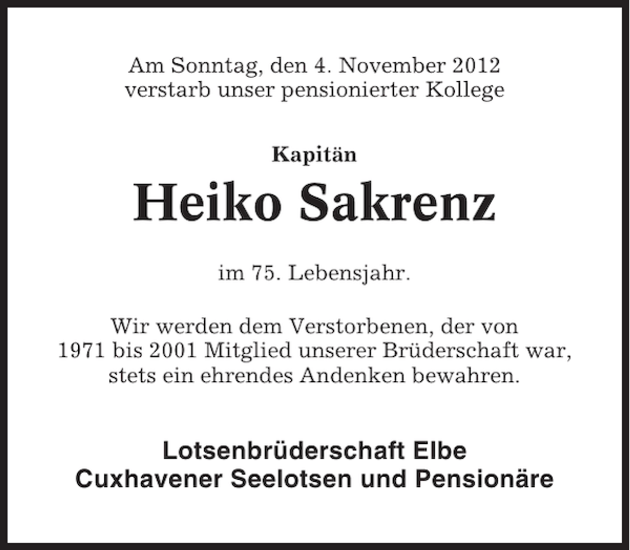 <p>Am Sonntag, den 4. November 2012<br />verstarb unser pensionierter Kollege<br />Kapitän</p><p>Heiko Sakrenz<br />im 75. Lebensjahr.<br />Wir werden dem Verstorbenen, der von<br />1971 bis 2001 Mitglied unserer Brüderschaft war,<br />stets ein ehrendes Andenken bewahren.</p><p>Lotsenbrüderschaft Elbe<br />Cuxhavener Seelotsen und Pensionäre</p>