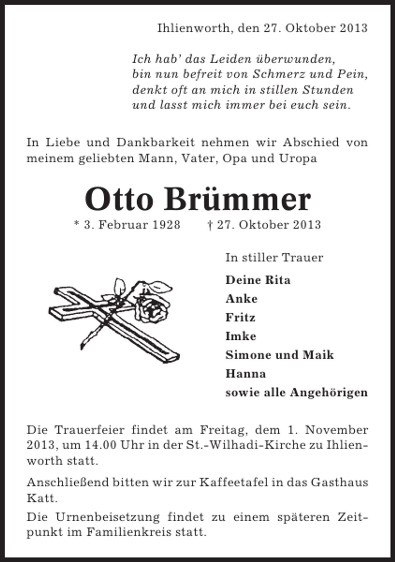<p>Ihlienworth, den 27. Oktober 2013<br />Ich hab’ das Leiden überwunden,<br />bin nun befreit von Schmerz und Pein,<br />denkt oft an mich in stillen Stunden<br />und lasst mich immer bei euch sein.<br />In Liebe und Dankbarkeit nehmen wir Abschied von<br />meinem geliebten Mann, Vater, Opa und Uropa</p><p>Otto Brümmer<br />* 3. Februar 1928</p><p>† 27. Oktober 2013<br />In stiller Trauer<br />Deine Rita<br />Anke<br />Fritz<br />Imke<br />Simone und Maik<br />Hanna<br />sowie alle Angehörigen</p><p>Die Trauerfeier findet am Freitag, dem 1. November<br />2013, um 14.00 Uhr in der St.-Wilhadi-Kirche zu Ihlienworth statt.<br />Anschließend bitten wir zur Kaffeetafel in das Gasthaus<br />Katt.<br />Die Urnenbeisetzung findet zu einem späteren Zeitpunkt im Familienkreis statt.</p>
