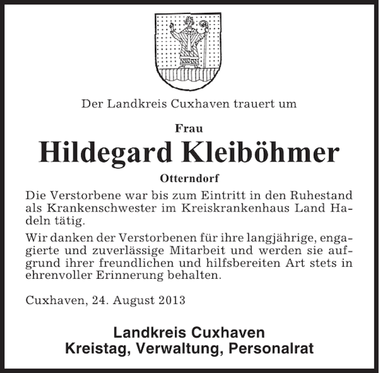 <p>Der Landkreis Cuxhaven trauert um<br />Frau</p><p>Hildegard Kleiböhmer<br />Otterndorf<br />Die Verstorbene war bis zum Eintritt in den Ruhestand<br />als Krankenschwester im Kreiskrankenhaus Land Hadeln tätig.<br />Wir danken der Verstorbenen für ihre langjährige, engagierte und zuverlässige Mitarbeit und werden sie aufgrund ihrer freundlichen und hilfsbereiten Art stets in<br />ehrenvoller Erinnerung behalten.<br />Cuxhaven, 24. August 2013</p><p>Landkreis Cuxhaven<br />Kreistag, Verwaltung, Personalrat</p>