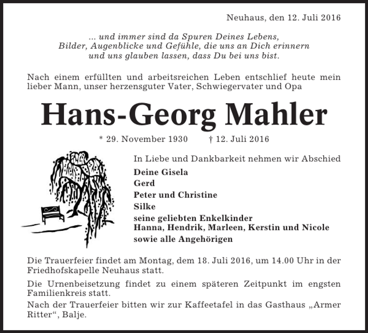 <p>Neuhaus, den 12. Juli 2016<br />... und immer sind da Spuren Deines Lebens,<br />Bilder, Augenblicke und Gefühle, die uns an Dich erinnern<br />und uns glauben lassen, dass Du bei uns bist.<br />Nach einem erfüllten und arbeitsreichen Leben entschlief heute mein<br />lieber Mann, unser herzensguter Vater, Schwiegervater und Opa</p><p>Hans-Georg Mahler<br />* 29. November 1930</p><p>† 12. Juli 2016</p><p>In Liebe und Dankbarkeit nehmen wir Abschied<br />Deine Gisela<br />Gerd<br />Peter und Christine<br />Silke<br />seine geliebten Enkelkinder<br />Hanna, Hendrik, Marleen, Kerstin und Nicole<br />sowie alle Angehörigen<br />Die Trauerfeier findet am Montag, dem 18. Juli 2016, um 14.00 Uhr in der<br />Friedhofskapelle Neuhaus statt.<br />Die Urnenbeisetzung findet zu einem späteren Zeitpunkt im engsten<br />Familienkreis statt.<br />Nach der Trauerfeier bitten wir zur Kaffeetafel in das Gasthaus „Armer<br />Ritter“, Balje.</p>