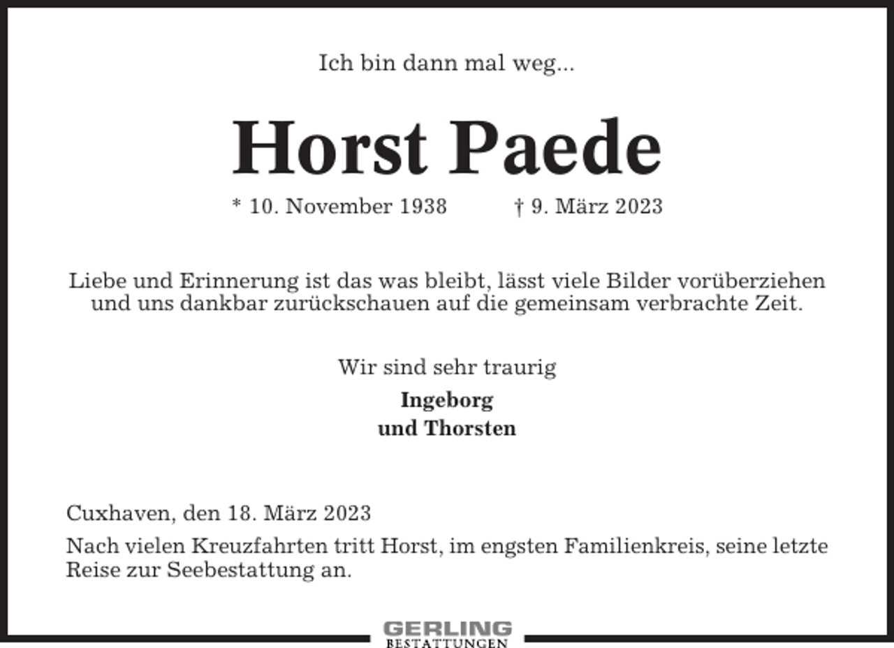 <p>Ich bin dann mal weg...</p><p>Horst Paede<br />* 10. November 1938</p><p>† 9. März 2023</p><p>Liebe und Erinnerung ist das was bleibt, lässt viele Bilder vorüberziehen<br />und uns dankbar zurückschauen auf die gemeinsam verbrachte Zeit.<br />Wir sind sehr traurig<br />Ingeborg<br />und Thorsten</p><p>Cuxhaven, den 18. März 2023<br />Nach vielen Kreuzfahrten tritt Horst, im engsten Familienkreis, seine letzte<br />Reise zur Seebestattung an.</p>