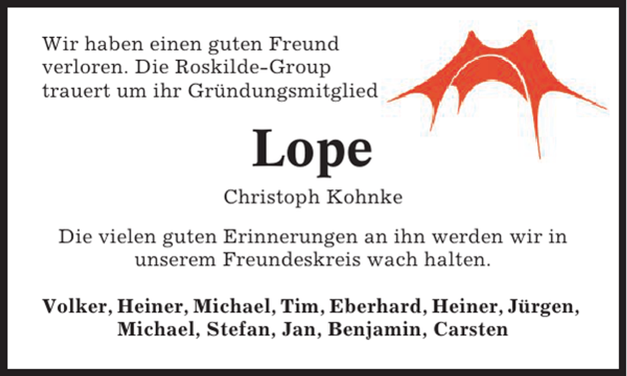 <p>Wir haben einen guten Freund<br />verloren. Die Roskilde-Group<br />trauert um ihr Gründungsmitglied</p><p>Lope<br />Christoph Kohnke<br />Die vielen guten Erinnerungen an ihn werden wir in<br />unserem Freundeskreis wach halten.<br />Volker, Heiner, Michael, Tim, Eberhard, Heiner, Jürgen,<br />Michael, Stefan, Jan, Benjamin, Carsten</p>
