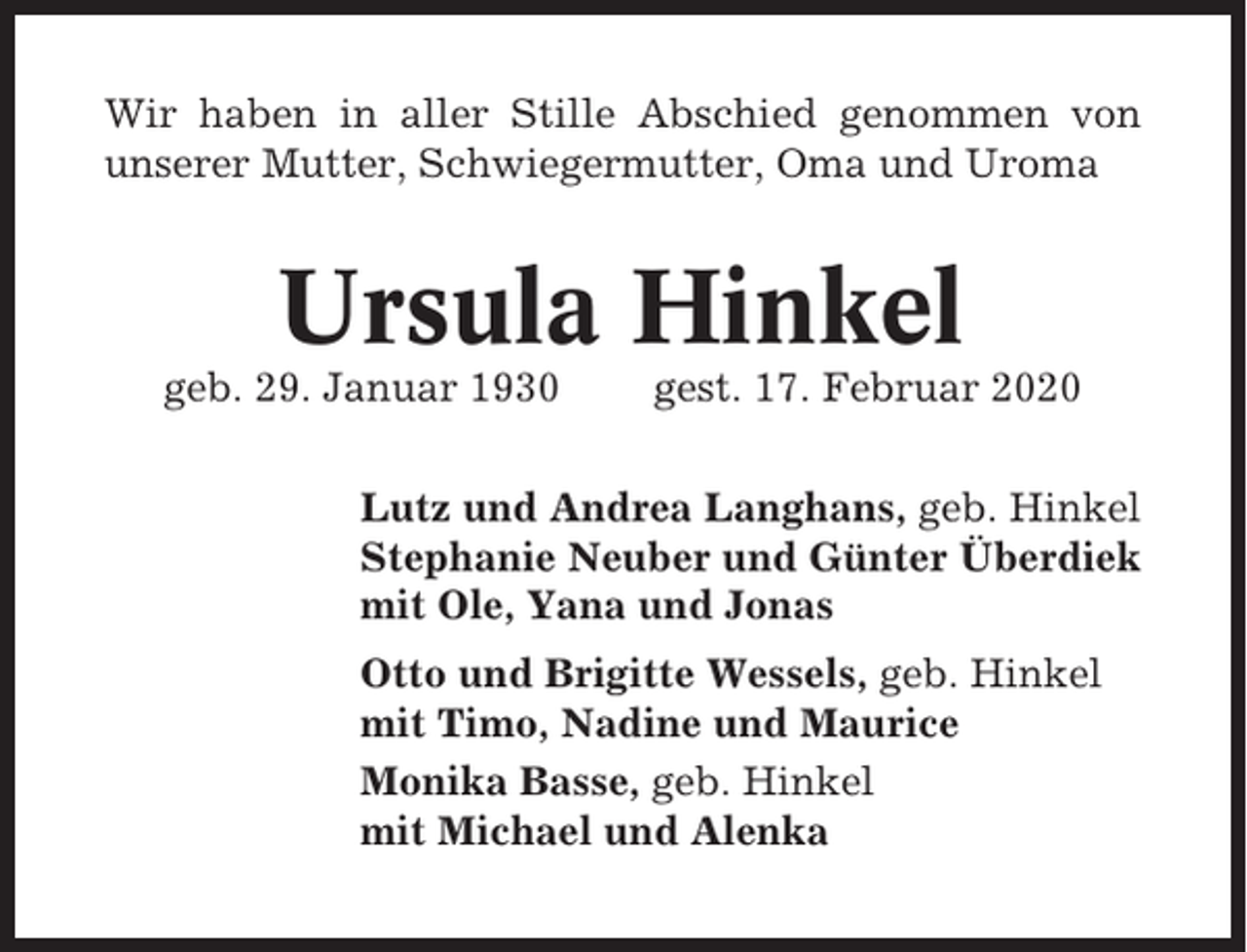 <p>Wir haben in aller Stille Abschied genommen von<br />unserer Mutter, Schwiegermutter, Oma und Uroma</p><p>Ursula Hinkel<br />geb. 29. Januar 1930</p><p>gest. 17. Februar 2020</p><p>Lutz und Andrea Langhans, geb. Hinkel<br />Stephanie Neuber und Günter Überdiek<br />mit Ole, Yana und Jonas<br />Otto und Brigitte Wessels, geb. Hinkel<br />mit Timo, Nadine und Maurice<br />Monika Basse, geb. Hinkel<br />mit Michael und Alenka</p>