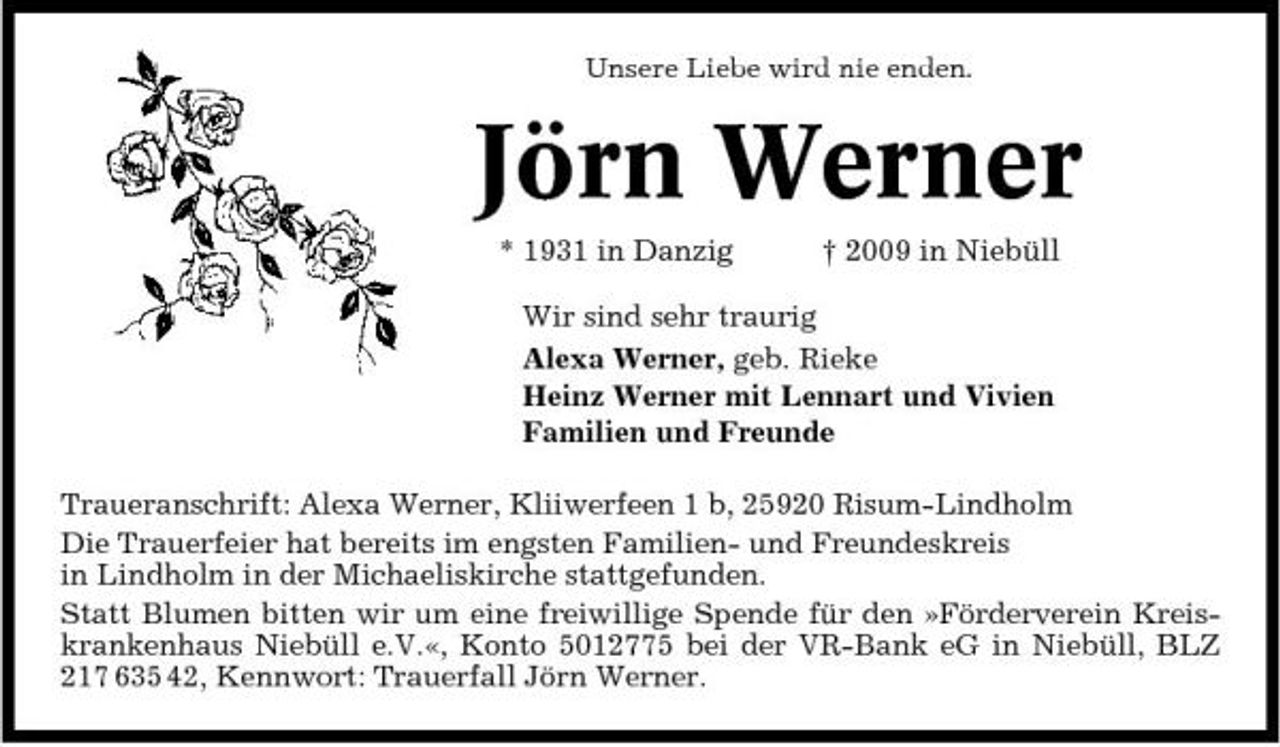 <p>Unsere Liebe wird nie enden.</p><p>Jörn Werner<br />* 1931 in Danzig † 2009 in Niebüll Wir sind sehr traurig Alexa Werner, geb. Rieke Heinz Werner mit Lennart und Vivien Familien und Freunde Traueranschrift: Alexa Werner, Kliiwerfeen 1 b, 25920 Risum-Lindholm Die Trauerfeier hat bereits im engsten Familien- und Freundeskreis in Lindholm in der Michaeliskirche stattgefunden. Statt Blumen bitten wir um eine freiwillige Spende für den »Förderverein Kreiskrankenhaus Niebüll e.V.«, Konto 5012775 bei der VR-Bank eG in Niebüll, BLZ 217 635 42, Kennwort: Trauerfall Jörn Werner.</p>