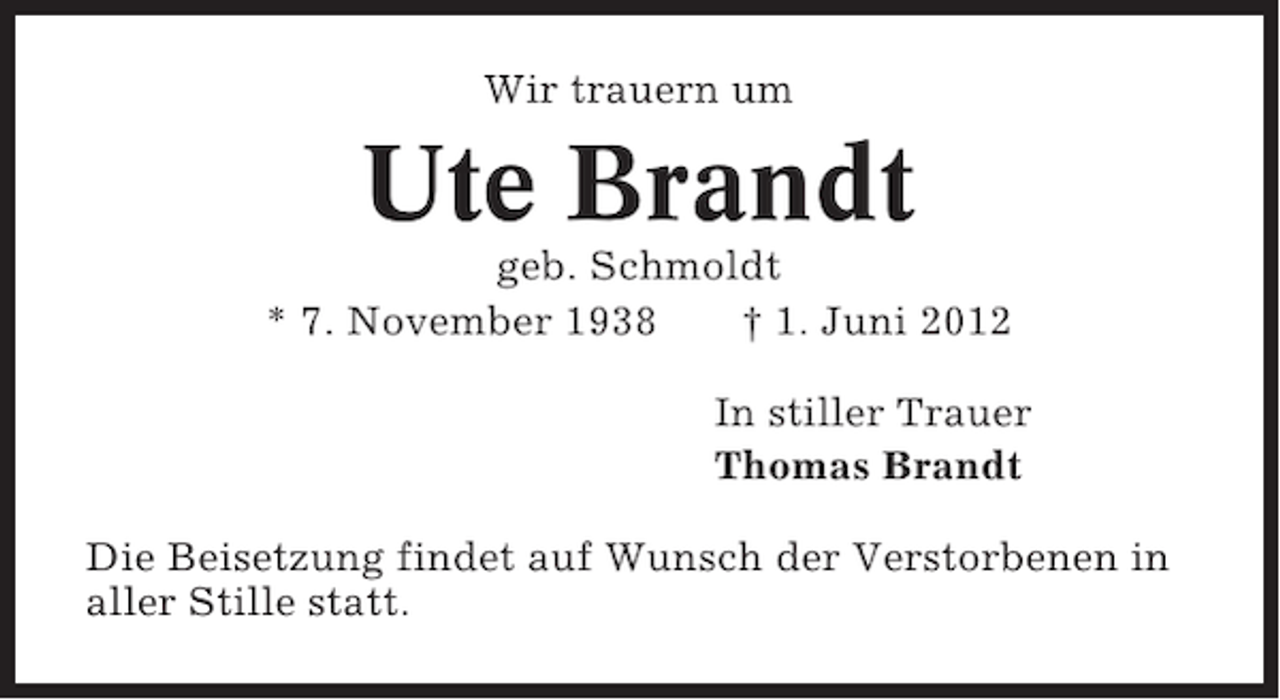 <p>Wir trauern um</p>
<p>Ute Brandt<br />geb. Schmoldt<br />* 7. November 1938<br />† 1. Juni 2012<br />In stiller Trauer<br />Thomas Brandt<br />Die Beisetzung findet auf Wunsch der Verstorbenen in<br />aller Stille statt.</p>