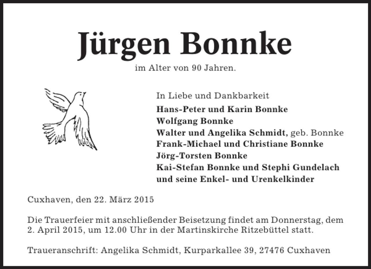 <p>Jürgen Bonnke<br />im Alter von 90 Jahren.<br />In Liebe und Dankbarkeit<br />Hans-Peter und Karin Bonnke<br />Wolfgang Bonnke<br />Walter und Angelika Schmidt, geb. Bonnke<br />Frank-Michael und Christiane Bonnke<br />Jörg-Torsten Bonnke<br />Kai-Stefan Bonnke und Stephi Gundelach<br />und seine Enkel- und Urenkelkinder<br />Cuxhaven, den 22. März 2015<br />Die Trauerfeier mit anschließender Beisetzung findet am Donnerstag, dem<br />2. April 2015, um 12.00 Uhr in der Martinskirche Ritzebüttel statt.<br />Traueranschrift: Angelika Schmidt, Kurparkallee 39, 27476 Cuxhaven</p>
