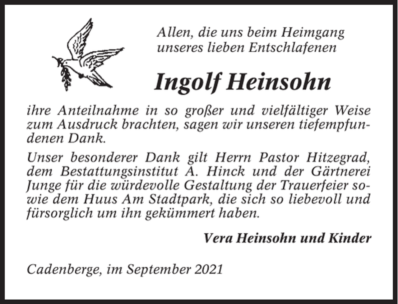 <p>Allen, die uns beim Heimgang<br />unseres lieben Entschlafenen</p><p>Ingolf Heinsohn<br />ihre Anteilnahme in so großer und vielfältiger Weise<br />zum Ausdruck brachten, sagen wir unseren tiefempfundenen Dank.<br />Unser besonderer Dank gilt Herrn Pastor Hitzegrad,<br />dem Bestattungsinstitut A. Hinck und der Gärtnerei<br />Junge für die würdevolle Gestaltung der Trauerfeier sowie dem Huus Am Stadtpark, die sich so liebevoll und<br />fürsorglich um ihn gekümmert haben.<br />Vera Heinsohn und Kinder<br />Cadenberge, im September 2021</p>