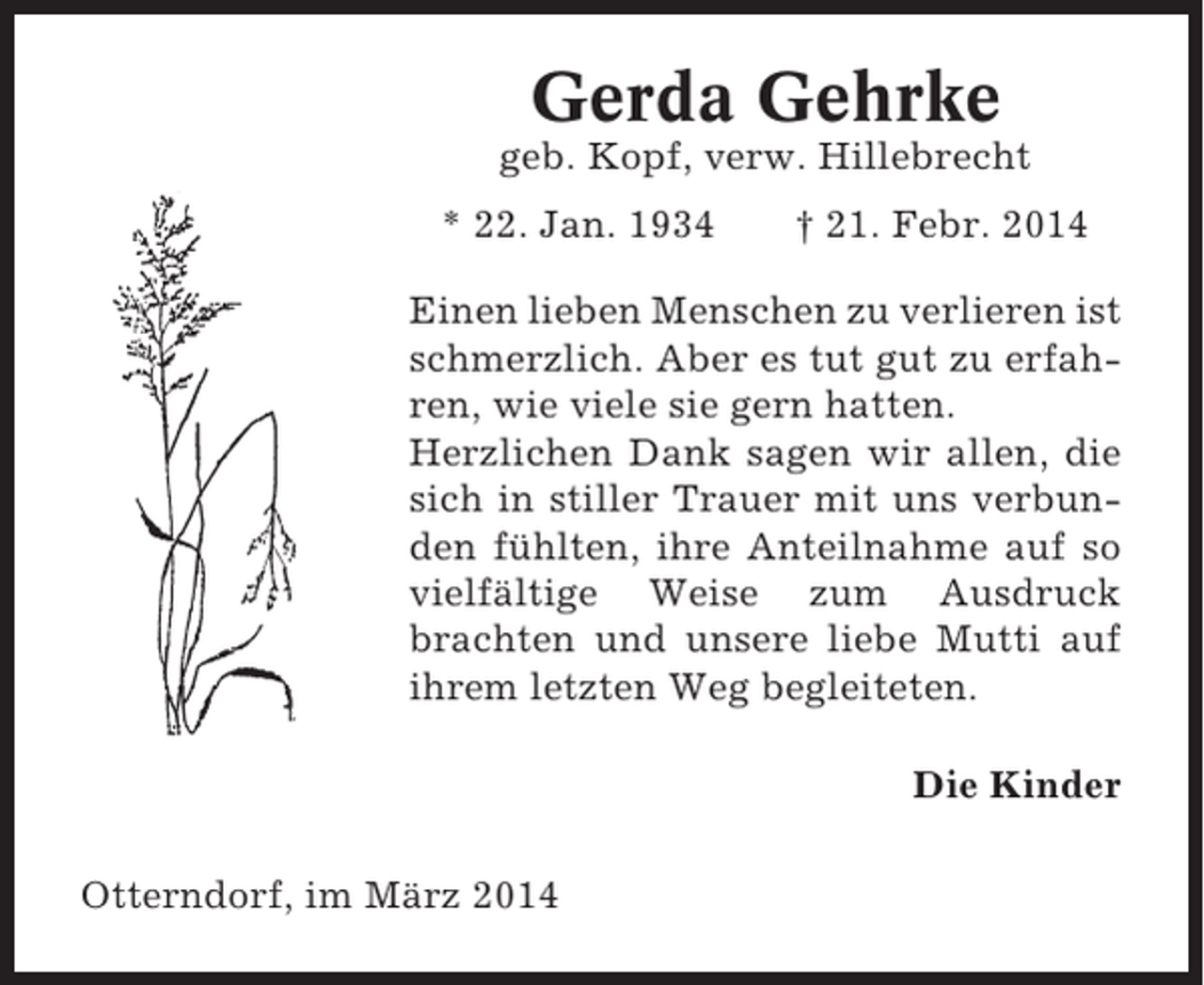 <p>Gerda Gehrke<br />geb. Kopf, verw. Hillebrecht<br />* 22. Jan. 1934</p><p>† 21. Febr. 2014</p><p>Einen lieben Menschen zu verlieren ist<br />schmerzlich. Aber es tut gut zu erfahren, wie viele sie gern hatten.<br />Herzlichen Dank sagen wir allen, die<br />sich in stiller Trauer mit uns verbunden fühlten, ihre Anteilnahme auf so<br />vielfältige Weise zum Ausdruck<br />brachten und unsere liebe Mutti auf<br />ihrem letzten Weg begleiteten.<br />Die Kinder<br />Otterndorf, im März 2014</p>