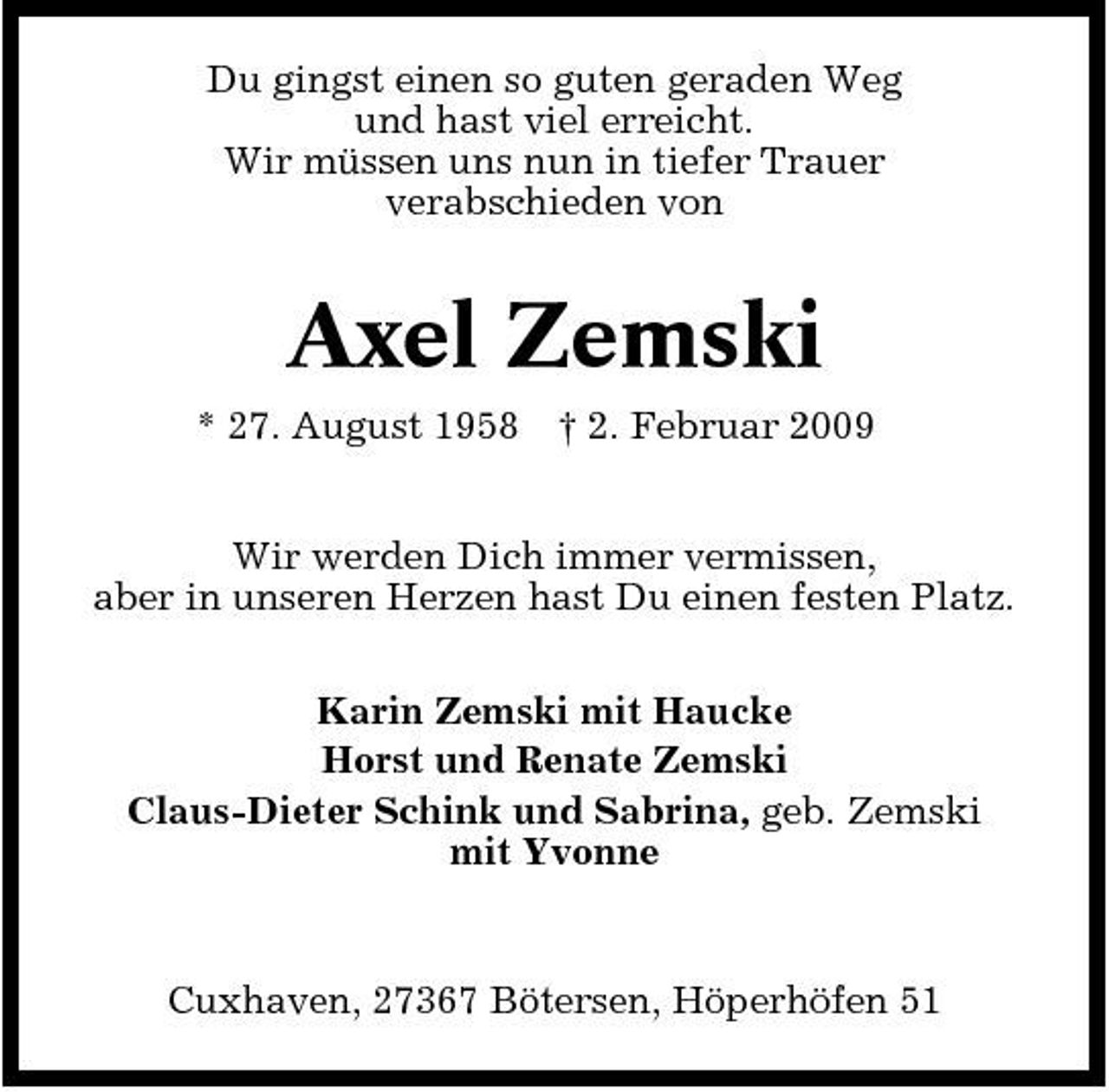<p>Du gingst einen so guten geraden Weg und hast viel erreicht. Wir müssen uns nun in tiefer Trauer verabschieden von</p>
<p>Axel Zemski<br />* 27. August 1958 † 2. Februar 2009 Wir werden Dich immer vermissen, aber in unseren Herzen hast Du einen festen Platz. Karin Zemski mit Haucke Horst und Renate Zemski Claus-Dieter Schink und Sabrina, geb. Zemski mit Yvonne</p>
<p>Cuxhaven, 27367 Bötersen, Höperhöfen 51</p>